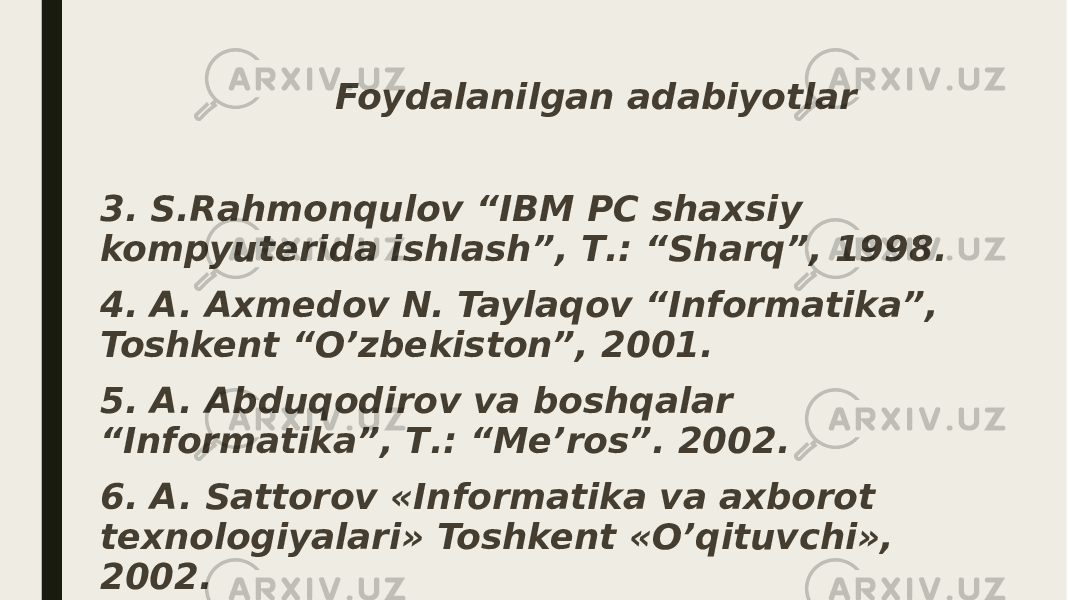  Foydalanilgan adabiyotlar 3. S.Rahmonqulov “IBM PC shaxsiy kompyuterida ishlash”, Т.: “Sharq”, 1998. 4. A. Axmedov N. Taylaqov “Informatika”, Toshkent “O’zbekiston”, 2001. 5. A. Abduqodirov va boshqalar “Informatika”, Т.: “Me’ros”. 2002. 6. A. Sattorov «Informatika va axborot texnologiyalari» Toshkent «O’qituvchi», 2002. 7. http://www.microsoft.com/ 