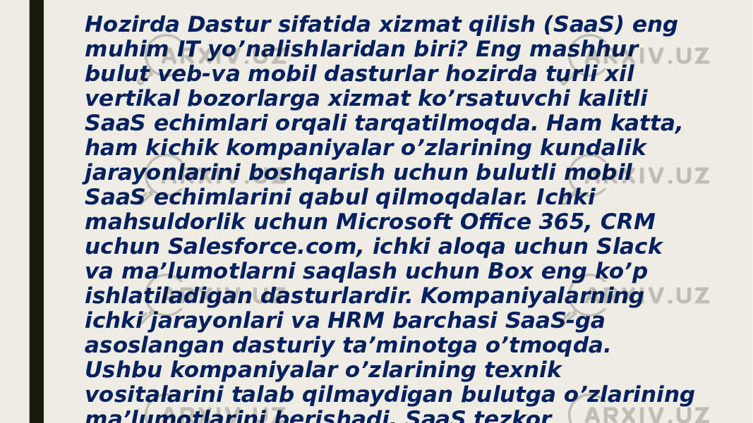 Hozirda Dastur sifatida xizmat qilish (SaaS) eng muhim IT yo’nalishlaridan biri? Eng mashhur bulut veb-va mobil dasturlar hozirda turli xil vertikal bozorlarga xizmat ko’rsatuvchi kalitli SaaS echimlari orqali tarqatilmoqda. Ham katta, ham kichik kompaniyalar o’zlarining kundalik jarayonlarini boshqarish uchun bulutli mobil SaaS echimlarini qabul qilmoqdalar. Ichki mahsuldorlik uchun Microsoft Office 365, CRM uchun Salesforce.com, ichki aloqa uchun Slack va ma’lumotlarni saqlash uchun Box eng ko’p ishlatiladigan dasturlardir. Kompaniyalarning ichki jarayonlari va HRM barchasi SaaS-ga asoslangan dasturiy ta’minotga o’tmoqda. Ushbu kompaniyalar o’zlarining texnik vositalarini talab qilmaydigan bulutga o’zlarining ma’lumotlarini berishadi. SaaS tezkor yangilanishlarni taklif qiladi va bir nechta platformalarda tarqaladi. Minimal sarmoyalar bilan kompaniyalar nima uchun SaaS-ning ishonchli echimlariga o’tayotgani tushunarli. 