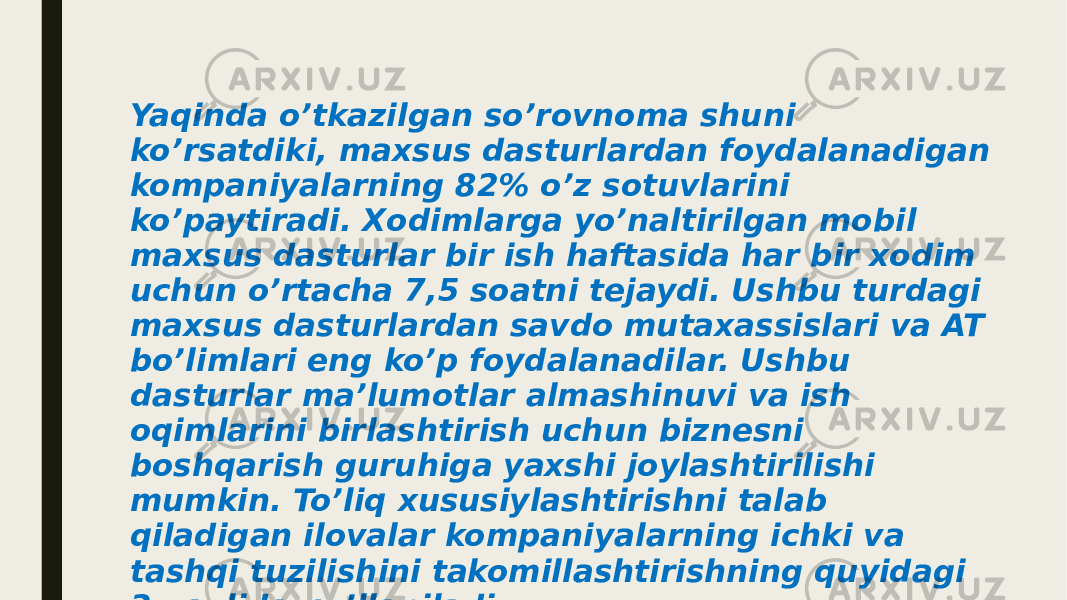 Yaqinda o’tkazilgan so’rovnoma shuni ko’rsatdiki, maxsus dasturlardan foydalanadigan kompaniyalarning 82% o’z sotuvlarini ko’paytiradi. Xodimlarga yo’naltirilgan mobil maxsus dasturlar bir ish haftasida har bir xodim uchun o’rtacha 7,5 soatni tejaydi. Ushbu turdagi maxsus dasturlardan savdo mutaxassislari va AT bo’limlari eng ko’p foydalanadilar. Ushbu dasturlar ma’lumotlar almashinuvi va ish oqimlarini birlashtirish uchun biznesni boshqarish guruhiga yaxshi joylashtirilishi mumkin. To’liq xususiylashtirishni talab qiladigan ilovalar kompaniyalarning ichki va tashqi tuzilishini takomillashtirishning quyidagi 3 usulida qo’llaniladi: 