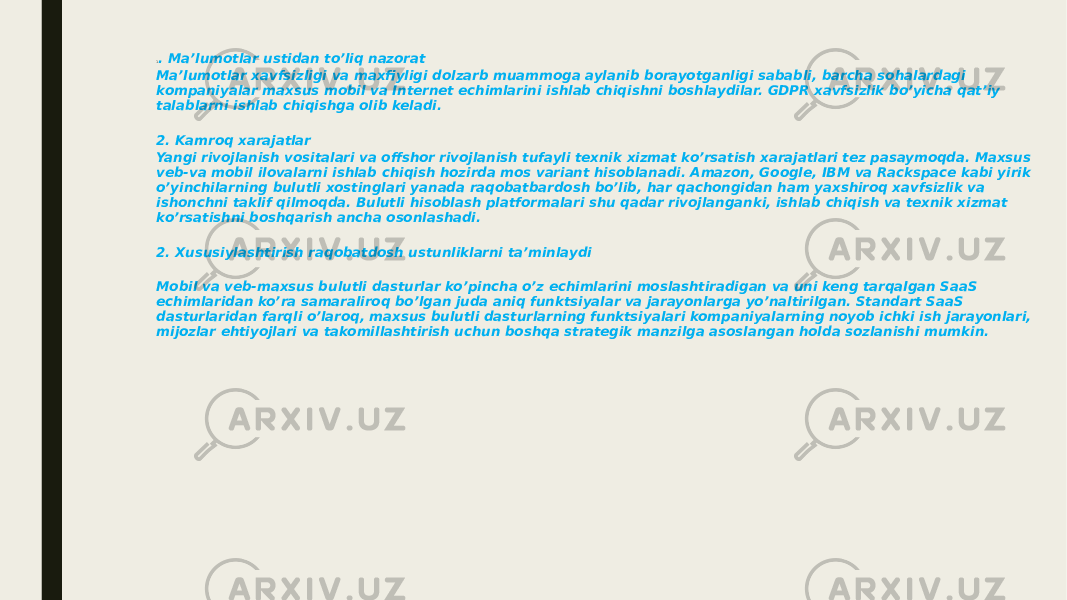 1 . Ma’lumotlar ustidan to’liq nazorat Ma’lumotlar xavfsizligi va maxfiyligi dolzarb muammoga aylanib borayotganligi sababli, barcha sohalardagi kompaniyalar maxsus mobil va Internet echimlarini ishlab chiqishni boshlaydilar. GDPR xavfsizlik bo’yicha qat’iy talablarni ishlab chiqishga olib keladi. 2. Kamroq xarajatlar Yangi rivojlanish vositalari va offshor rivojlanish tufayli texnik xizmat ko’rsatish xarajatlari tez pasaymoqda. Maxsus veb-va mobil ilovalarni ishlab chiqish hozirda mos variant hisoblanadi. Amazon, Google, IBM va Rackspace kabi yirik o’yinchilarning bulutli xostinglari yanada raqobatbardosh bo’lib, har qachongidan ham yaxshiroq xavfsizlik va ishonchni taklif qilmoqda. Bulutli hisoblash platformalari shu qadar rivojlanganki, ishlab chiqish va texnik xizmat ko’rsatishni boshqarish ancha osonlashadi. 2. Xususiylashtirish raqobatdosh ustunliklarni ta’minlaydi Mobil va veb-maxsus bulutli dasturlar ko’pincha o’z echimlarini moslashtiradigan va uni keng tarqalgan SaaS echimlaridan ko’ra samaraliroq bo’lgan juda aniq funktsiyalar va jarayonlarga yo’naltirilgan. Standart SaaS dasturlaridan farqli o’laroq, maxsus bulutli dasturlarning funktsiyalari kompaniyalarning noyob ichki ish jarayonlari, mijozlar ehtiyojlari va takomillashtirish uchun boshqa strategik manzilga asoslangan holda sozlanishi mumkin. 