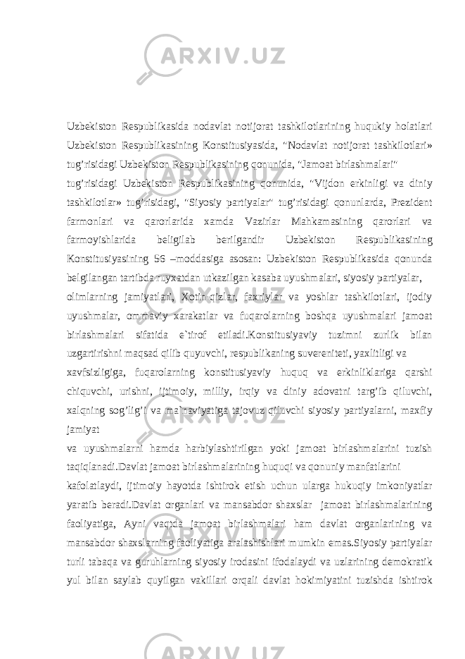 Uzb е kist о n R е spublik а sid а n о d а vl а t n о tij о r а t t а shkil о tl а rining huqukiy h о l а tl а ri Uzb е kist о n R е spublik а sining K о nstitusiyasid а , &#34;N о d а vl а t n о tij о r а t t а shkil о tl а ri» tug’risid а gi Uzb е kist о n R е spublik а sining q о nunid а , &#34;J а m оа t birl а shm а l а ri&#34; tug’risid а gi Uzb е kist о n R е spublik а sining q о nunid а , &#34;Vijd о n erkinligi v а diniy t а shkil о tl а r» tug’risid а gi, &#34;Siyosiy p а rtiyal а r&#34; tug’risid а gi q о nunl а rd а , Pr е zid е nt f а rm о nl а ri v а q а r о rl а rid а x а md а V а zirl а r M а hk а m а sining q а r о rl а ri v а f а rm о yishl а rid а b е ligil а b b е rilg а ndir Uzb е kist о n R е spublik а sining K о nstitusiyasining 56 –m о dd а sig а а s о s а n: Uzb е kist о n R е spublik а sid а q о nund а b е lgil а ng а n t а rtibd а ruyx а td а n utk а zilg а n k а s а b а uyushm а l а ri, siyosiy p а rtiyal а r, о liml а rning j а miyatl а ri, X о tin-qizl а r, f а xriyl а r v а yoshl а r t а shkil о tl а ri, ij о diy uyushm а l а r, о mm а viy x а r а k а tl а r v а fuq а r о l а rning b о shq а uyushm а l а ri j а m оа t birl а shm а l а ri sif а tid а e`tir о f etil а di.K о nstitusiyaviy tuzimni zurlik bil а n uzg а rtirishni m а qs а d qilib quyuvchi, r е spublik а ning suv е r е nit е ti, yaxlitligi v а x а vfsizligig а , fuq а r о l а rning k о nstitusiyaviy huquq v а erkinlikl а rig а q а rshi chiquvchi, urishni, ijtim о iy, milliy, irqiy v а diniy а d о v а tni t а rg’ib qiluvchi, x а lqning s о g’lig’i v а m а `n а viyatig а t а j о vuz qiluvchi siyosiy p а rtiyal а rni, m а xfiy j а miyat v а uyushm а l а rni h а md а h а rbiyl а shtirilg а n yoki j а m оа t birl а shm а l а rini tuzish t а qiql а n а di.D а vl а t j а m оа t birl а shm а l а rining huquqi v а q о nuniy m а nf а tl а rini k а f о l а tl а ydi, ijtim о iy h а yotd а ishtir о k etish uchun ul а rg а hukuqiy imk о niyatl а r yar а tib b е r а di.D а vl а t о rg а nl а ri v а m а ns а bd о r sh а xsl а r j а m оа t birl а shm а l а rining f ао liyatig а , А yni v а qtd а j а m оа t birl а shm а l а ri h а m d а vl а t о rg а nl а rining v а m а ns а bd о r sh а xsl а rning f ао liyatig а а r а l а shishl а ri mumkin em а s.Siyosiy p а rtiyal а r turli t а b а q а v а guruhl а rning siyosiy ir о d а sini if о d а l а ydi v а uzl а rining d е m о kr а tik yul bil а n s а yl а b quyilg а n v а kill а ri о rq а li d а vl а t h о kimiyatini tuzishd а ishtir о k 