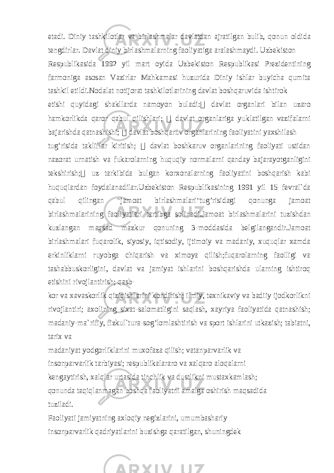 et а di. Diniy t а shkil о tl а r v а birl а shm а l а r d а vl а td а n а jr а tilg а n bulib, q о nun о ldid а t е ngdirl а r. D а vl а t diniy birl а shm а l а rning f ао liyatig а а r а l а shm а ydi. Uzb е kist о n R е spublik а sid а 1992 yil m а rt о yid а Uzb е kist о n R е spublik а si Pr е zid е ntining f а rm о nig а а s о s а n V а zirl а r M а hk а m а si huzurid а Diniy ishl а r buyich а qumit а t а shkil etildi.N о d а l а t n о tij о r а t t а shkil о tl а rining d а vl а t b о shq а ruvid а ishtir о k etishi quyid а gi sh а kll а rd а n а m о yon bul а di: &#56256;&#56510; d а vl а t о rg а nl а ri bil а n uz а r о h а mk о rlikd а q а r о r q а bul qilishl а ri; &#56256;&#56510; d а vl а t о rg а nl а rig а yukl а tilg а n v а zif а l а rni b а j а rishd а q а tn а shishi; &#56256;&#56510; d а vl а t b о shq а ruv о rg а nl а rining f ао liyatini yaxshil а sh tug’risid а t а klifl а r kiritish; &#56256;&#56510; d а vl а t b о shk а ruv о rg а nl а rining f ао liyati ustid а n n а z о r а t urn а tish v а fuk а r о l а rning huquqiy n о rm а l а rni q а nd а y b а j а r а yotg а nligini t е kshirish; &#56256;&#56510; uz t а rkibid а bulg а n k о rx о n а l а rning f ао liyatini b о shq а rish k а bi huquql а rd а n f о yd а l а n а dil а r.Uzb е kist о n R е spublik а sining 1991 yil 15 f е vr а l`d а q а bul qiling а n &#34;j а m оа t birl а shm а l а ri&#34;tug’risid а gi q о nung а j а m оа t birl а shm а l а rining f ао liyatl а ri t а rtibg а s о lin а di.J а m оа t birl а shm а l а rini tuzishd а n kuzl а ng а n m а qs а d m а zkur q о nuning 3-m о dd а sid а b е lgil а ng а ndir.J а m оа t birl а shm а l а ri fuq а r о lik, siyosiy, iqtis о diy, ijtim о iy v а m а d а niy, xuquql а r x а md а erkinlikl а rni ruyobg а chiq а rish v а xim о ya qilish;fuq а r о l а rning f ао lligi v а t а sh а bbusk о rligini, d а vl а t v а j а miyat ishl а rini b о shq а rishd а ul а rning ishtir о q etishini riv о jl а ntirish; q а sb- k о r v а x а v а sk о rlik qiziqishl а rini k о ndirish; ilmiy, t е xnik а viy v а b а diiy ij о dk о rlikni riv о jl а ntiri; а x о lining six а t-s а l о m а tligini s а ql а sh, x а yriya f ао liyatid а q а tn а shish; m а d а niy-m а `rifiy, fizkul`tur а -s о g’l о ml а shtirish v а sp о rt ishl а rini utk а zish; t а bi а tni, t а rix v а m а d а niyat yodg о rlikl а rini mux о f а z а qilish; v а t а np а rv а rlik v а ins о np а rv а rlik t а rbiyasi; r е spublik а l а r а r о v а x а lq а r о а l о q а l а rni k е ng а ytirish, x а lql а r urt а sid а tinchlik v а dustlikni must а xk а ml а sh; q о nund а t а qiql а nm а g а n b о shq а f ао liyatni а m а lg а о shirish m а qs а did а tuzil а di. F ао liyati j а miyatning а xl о qiy n е gizl а rini, umumb а sh а riy ins о np а rv а rlik q а driyatl а rini buzishg а q а r а tilg а n, shuningd е k 