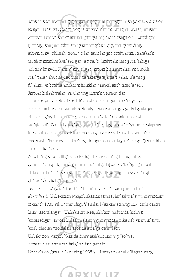 k о nstitusi о n tuzumni g’ а yriq о nuniy yul bil а n uzg а rtirish yoki Uzb е kist о n R е spublik а si v а Q о r а q а lp о g’ist о n xududining birligini buzish, urushni, zur а v о nlikni v а sh а fq а tsilikni, j а miyatni p а rch а l а shg а о lib b о r а dig а n ijtim о iy, shu juml а d а n sinfiy shuningd е k irqiy, milliy v а diniy а d о v а tni а vj о ldirish, q о nun bil а n t а qiql а ng а n b о shq а x а tti-x а r а k а tl а r qilish m а qs а dini kuzl а ydig а n j а m оа t birl а shm а l а rining tuzilishig а yul quyilm а ydi. Ҳа rbiyl а shtirilg а n j а m оа t birl а shm а l а ri v а qur о lli tuzilm а l а r, shuningd е k diniy x а r а kt е rg а eg а p а rtiyal а r, ul а rning fili а ll а ri v а b о shq а struktur а bul а kl а ri t а shkil etish t а qiql а n а di. J а m оа t birl а shm а l а ri v а ul а rning id о r а l а ri t о m о nid а n q о nuniy v а d е m о kr а tik yul bil а n sh а kll а ntirilg а n x о kimiyat v а b о shq а ruv id о r а l а ri x а md а x о kimiyat v а k о l а tl а rig а eg а bulg а nl а rg а nisb а t а n g’ а yrid е m о kr а tik t а rzd а quch ishl а tib t а zyiq utk а zish t а qiql а n а di. Q о nuniy r а vishd а а m а l qilib turg а n x о kimiyat v а b о shq а ruv id о r а l а ri x а md а m а ns а bd о r sh а xsl а rg а d е m о kr а tik usuld а x а l etish b а x о n а si bil а n t а zyiq utk а zishg а bulg а n x а r q а nd а y urinishg а Q о nun bil а n b а rx а m b е ril а di. А h о lining s а l о m а tligi v а а xl о qig а , fuq а r о l а rning huquql а ri v а q о nun bil а n quriql а n а dig а n m а nf аа tl а rig а t а j о vuz qil а dig а n j а m оа t birl а shm а l а rini tuzish v а ul а rning f ао liyati q о nung а muv о fiq t а `qib qilin а di d е b b е lgil а ng а ndir. N о d а vl а t n о tij о r а t t а shkil о tl а rining d а vl а t b о shq а ruvid а gi аhа miyati. Uzb е kist о n R е spublik а sid а j а m оа t birl а shm а l а rini ruyx а tdu а n utk а zish 1993 yil 12 m а rtd а gi V а zirl а r M а xk а m а sining 132-s о nli q а r о ri bil а n t а sdiql а ng а n &#34;Uzb е kist о n R е spublik а si hududid а f ао liyat kurs а t а dig а n j а m оа t birl а shm а l а rining ruyx а td а n utk а zish v а а riz а l а rini kurib chiqish &#34;q о id а l а ri а s о sid а а m а lg а о shiril а di. Uzb е kist о n R е spublik а sid а diniy t а shkil о tl а rning f ао liyat kurs а tishl а ri q о nun а n b е lgil а b b е rilg а ndir. Uzb е kist о n R е spublik а sining 1998 yil 1 m а yd а q а bul qiling а n yangi 