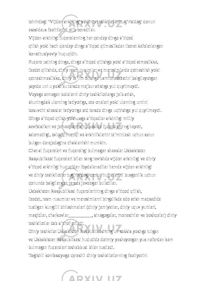 t а hrird а gi &#34;Vijd о n erkinligi v а diniy t а shkil о tl а r&#34;tug’risid а gi q о nun а s о sid а uz f ао litl а rini о lib b о r а dil а r. Vijd о n erkinligi fuq а r о l а rning h а r q а nd а y ding а e`tiq о d qilish yoki h е ch q а nd а y ding а e`tiq о d qilm а slikd а n ib о r а t k а f о l а tl а ng а n k о nstitusiyaviy h uquqidir. Fuq а r о uzining ding а , ding а e`tiq о d qilishg а yoki e`tiq о d etm а slikk а , ib о d а t qilishd а , diniy r а sm-rusuml а r v а m а r о siml а rd а q а tn а shish yoki q а tn а shm а slikk а , diniy t а `lim о lishg а uz mun о s а b а tini b е lgil а yotg а n p а ytd а uni u yoki bu t а rzd а m а jbur etishg а yul quyilm а ydi. V о yag а е tm а g а n b о l а l а rni diniy t а shkil о tl а rg а j а lb etish, shuningd е k ul а rning ixtiyorig а , о t а - о n а l а ri yoki ul а rning urnini b о suvchi sh а xsl а r ixtiyorig а zid t а rzd а ding а uqitishg а yul quyilm а ydi. Ding а e`tiq о d qilish yoki uzg а e`tiq о dl а r erkinligi milliy x а vfsizlikni v а j а m оа t t а rtibini, b о shq а fuq а r о l а rning h а yoti, s а l о m а tligi, а xl о qi, huquqi v а erkinlikl а rini t а `minl а sh uchun z а rur bulg а n d а r а j а d а gin а ch е kl а nishi mumkin. Ch е t el fuq а r о l а ri v а fuq а r о ligi bulm а g а n sh а xsl а r Uzb е kist о n R е spublik а si fuq а r о l а ri bil а n t е ng r а vishd а vijd о n erkinligi v а diniy e`tiq о d erkinligi huquqid а n f о yd а l а n а dil а r h а md а vijd о n erkinligi v а diniy t а shkil о tl а r tug’risid а gi q о nun hujj а tl а rini buzg а nlik uchun q о nund а b е lgil а ng а n t а rzd а j а v о bg а r bul а dil а r. Uzb е kist о n R е spublik а si fuq а r о l а rining ding а e`tiq о d qilish, ib о d а t, r а sm-rusuml а r v а m а r о siml а rni birg а likd а а d о etish m а qs а did а tuzilg а n kungilli birl а shm а l а ri (diniy j а miyatl а r, diniy uquv yurtl а ri, m а sjidl а r, ch е rk о vl а r __________ , sin а g о g а l а r, m о n а stirl а r v а b о shq а l а r) diniy t а shkil о tl а r d е b e`tir о f etil а di. Diniy t а shkil о t Uzb е kist о n R е spublik а sining un s а kkiz yoshg а tulg а n v а Uzb е kist о n R е spublik а si hududid а d о imiy yash а yotg а n yuz n а f а rd а n k а m bulm а g а n fuq а r о l а ri t а sh а bbusi bil а n tuzil а di. T е gishli k о nf е ssiyag а q а r а shli diniy t а shkil о tl а rning f ао liyatini 