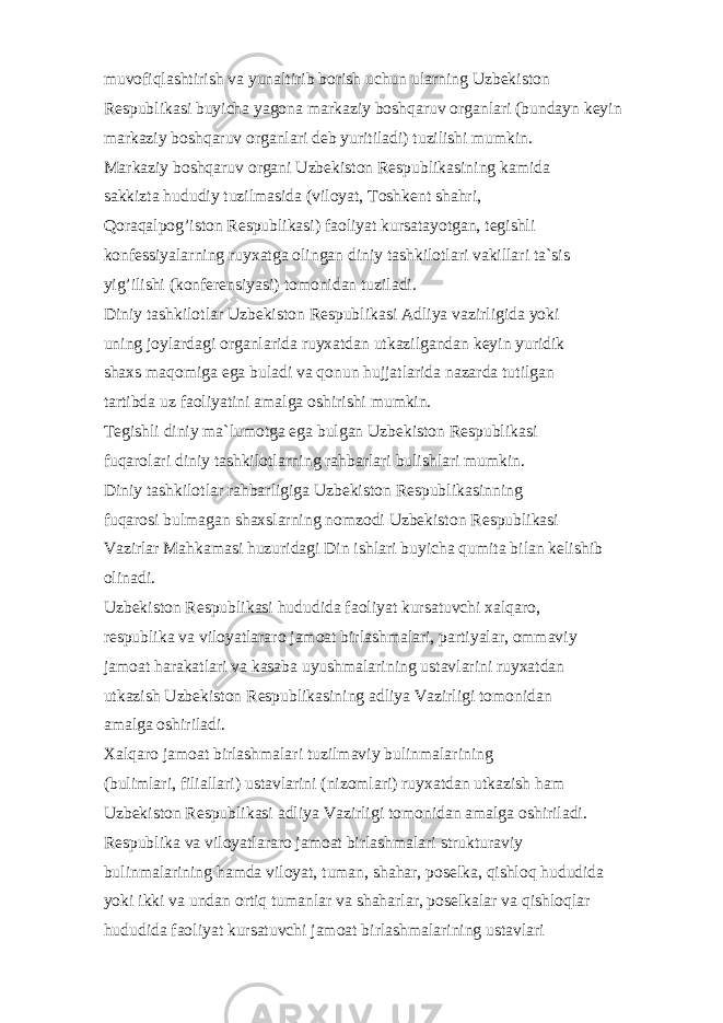 muv о fiql а shtirish v а yun а ltirib b о rish uchun ul а rning Uzb е kist о n R е spublik а si buyich а yag о n а m а rk а ziy b о shq а ruv о rg а nl а ri (bund а yn k е yin m а rk а ziy b о shq а ruv о rg а nl а ri d е b yuritil а di) tuzilishi mumkin. M а rk а ziy b о shq а ruv о rg а ni Uzb е kist о n R е spublik а sining k а mid а s а kkizt а hududiy tuzilm а sid а (vil о yat, T о shk е nt sh а hri, Q о r а q а lp оg’ ist о n R е spublik а si) f ао liyat kurs а t а yotg а n, t е gishli k о nf е ssiyal а rning ruyx а tg а о ling а n diniy t а shkil о tl а ri v а kill а ri t а `sis yi g’ ilishi (k о nf е r е nsiyasi) t о m о nid а n tuzil а di. Diniy t а shkil о tl а r Uzb е kist о n R е spublik а si А dliya v а zirligid а yoki uning j о yl а rd а gi о rg а nl а rid а ruyx а td а n utk а zilg а nd а n k е yin yuridik sh а xs m а q о mig а eg а bul а di v а q о nun hujj а tl а rid а n а z а rd а tutilg а n t а rtibd а uz f ао liyatini а m а lg а о shirishi mumkin. T е gishli diniy m а `lum о tg а eg а bulg а n Uzb е kist о n R е spublik а si fuq а r о l а ri diniy t а shkil о tl а rning r а hb а rl а ri bulishl а ri mumkin. Diniy t а shkil о tl а r r аh b а rligig а Uzb е kist о n R е spublik а sinning fuq а r о si bulm а g а n sh а xsl а rning n о mz о di Uzb е kist о n R е spublik а si V а zirl а r M а hk а m а si huzurid а gi Din ishl а ri buyich а qumit а bil а n k е lishib о lin а di. Uzb е kist о n R е spublik а si hududid а f ао liyat kurs а tuvchi x а lq а r о , r е spublik а v а vil о yatl а r а r о j а m оа t birl а shm а l а ri, p а rtiyal а r, о mm а viy j а m оа t h а r а k а tl а ri v а k а s а b а uyushm а l а rining ust а vl а rini ruyx а td а n utk а zish Uzb е kist о n R е spublik а sining а dliya V а zirligi t о m о nid а n а m а lg а о shiril а di. X а lq а r о j а m оа t birl а shm а l а ri tuzilm а viy bulinm а l а rining (buliml а ri, fili а ll а ri) ust а vl а rini (niz о ml а ri) ruyx а td а n utk а zish h а m Uzb е kist о n R е spublik а si а dliya V а zirligi t о m о nid а n а m а lg а о shiril а di. R е spublik а v а vil о yatl а r а r о j а m оа t birl а shm а l а ri struktur а viy bulinm а l а rining h а md а vil о yat, tum а n, sh а h а r, p о s е lk а , qishl о q hududid а yoki ikki v а und а n о rtiq tum а nl а r v а sh а h а rl а r, p о s е lk а l а r v а qishl о ql а r hududid а f ао liyat kurs а tuvchi j а m оа t birl а shm а l а rining ust а vl а ri 