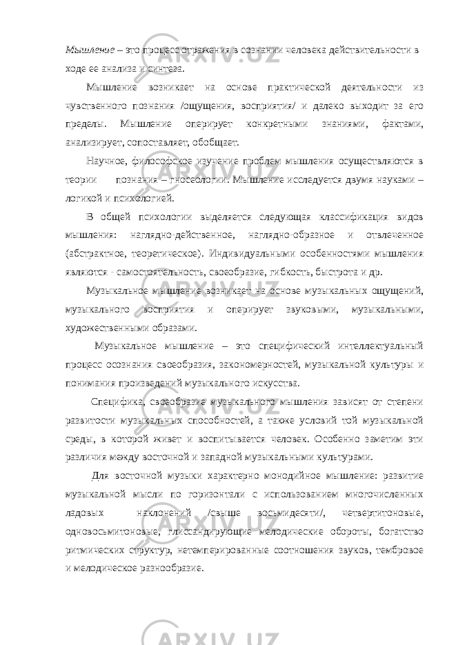 Мышление – это процесс отражения в сознании человека действительности в ходе ее анализа и синтеза. Мышление возникает на основе практической деятельности из чувственного познания /ощущения, восприятия/ и далеко выходит за его пределы. Мышление оперирует конкретными знаниями, фактами, анализирует, сопоставляет, обобщает. Научное, философское изучение проблем мышления осуществляются в теории познания – гносеологии. Мышление исследуется двумя науками – логикой и психологией. В общей психологии выделяется следующая классификация видов мышления: наглядно-действенное, наглядно-образное и отвлеченное (абстрактное, теоретическое). Индивидуальными особенностями мышления являются - самостоятельность, своеобразие, гибкость, быстрота и др. Музыкальное мышление возникает на основе музыкальных ощущений, музыкального восприятия и оперирует звуковыми, музыкальными, художественными образами. Музыкальное мышление – это специфический интеллектуальный процесс осознания своеобразия, закономерностей, музыкальной культуры и понимания произведений музыкального искусства. Специфика, своеобразие музыкального мышления зависят от степени развитости музыкальных способностей, а также условий той музыкальной среды, в которой живет и воспитывается человек. Особенно заметим эти различия между восточной и западной музыкальными культурами. Для восточной музыки характерно монодийное мышление: развитие музыкальной мысли по горизонтали с использованием многочисленных ладовых наклонений /свыше восьмидесяти/, четвертитоновые, одновосьмитоновые, глиссандирующие мелодические обороты, богатство ритмических структур, нетемперированные соотношения звуков, тембровое и мелодическое разнообразие. 