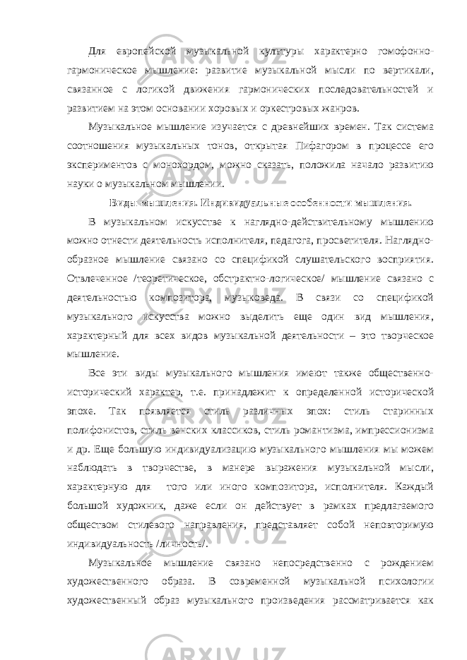 Для европейской музыкальной культуры характерно гомофонно- гармоническое мышление: развитие музыкальной мысли по вертикали, связанное с логикой движения гармонических последовательностей и развитием на этом основании хоровых и оркестровых жанров. Музыкальное мышление изучается с древнейших времен. Так система соотношения музыкальных тонов, открытая Пифагором в процессе его экспериментов с монохордом, можно сказать, положила начало развитию науки о музыкальном мышлении. Виды мышления. Индивидуальные особенности мышления. В музыкальном искусстве к наглядно-действительному мышлению можно отнести деятельность исполнителя, педагога, просветителя. Наглядно- образное мышление связано со спецификой слушательского восприятия. Отвлеченное /теоретическое, обстрактно-логическое/ мышление связано с деятельностью композитора, музыковеда. В связи со спецификой музыкального искусства можно выделить еще один вид мышления, характерный для всех видов музыкальной деятельности – это творческое мышление. Все эти виды музыкального мышления имеют также общественно- исторический характер, т.е. принадлежит к определенной исторической эпохе. Так появляется стиль различных эпох: стиль старинных полифонистов, стиль венских классиков, стиль романтизма, импрессионизма и др. Еще большую индивидуализацию музыкального мышления мы можем наблюдать в творчестве, в манере выражения музыкальной мысли, характерную для того или иного композитора, исполнителя. Каждый большой художник, даже если он действует в рамках предлагаемого обществом стилевого направления, представляет собой неповторимую индивидуальность /личность/. Музыкальное мышление связано непосредственно с рождением художественного образа. В современной музыкальной психологии художественный образ музыкального произведения рассматривается как 