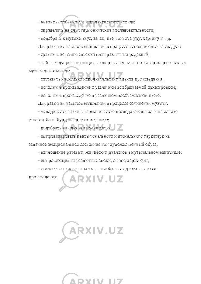 - выявить особенности исполнительского стиля; - определить на слух гармонические последовательности; - подобрать к музыке вкус, запах, цвет, литературу, картину и т.д. Для развития навыков мышления в процессе исполнительства следует: - сравнить исполнительский план различных редакций; - найти ведущие интонации и опорные пункты, по которым развивается музыкальная мысль; - составить несколько исполнительских планов произведения; - исполнить произведение с различной воображаемой оркестровкой; - исполнить произведение в различном воображаемом цвете. Для развития навыков мышления в процессе сочинения музыки: - мелодически развить гармонические последовательности на основе генерал-баса, бурдона, ритмо-остинато; - подобрать на слух знакомые песни; - импровизировать пьесы тонального и атонального характера на заданное эмоциональное состояние или художественный образ; - воплощение речевых, житейских диалогов в музыкальном материале; - импровизация на различные эпохи, стили, характеры; - стилистическое, жанровое разнообразие одного и того же произведения. 