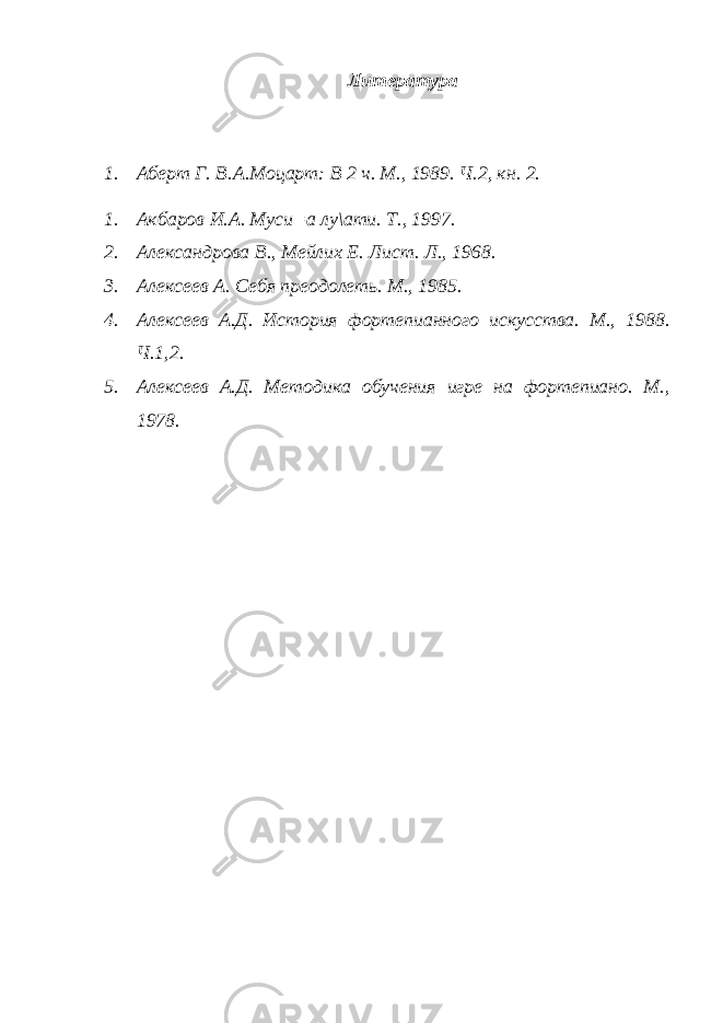 Литература 1. Аберт Г. В.А.Моцарт: В 2 ч. М., 1989. Ч.2, кн. 2. 1. Акбаров И.А. Муси=а лу\ати. Т., 1997. 2. Александрова В., Мейлих Е. Лист. Л., 1968. 3. Алексеев А. Себя преодолеть. М., 1985. 4. Алексеев А.Д. История фортепианного искусства. М., 1988. Ч.1,2. 5. Алексеев А.Д. Методика обучения игре на фортепиано. М., 1978. 