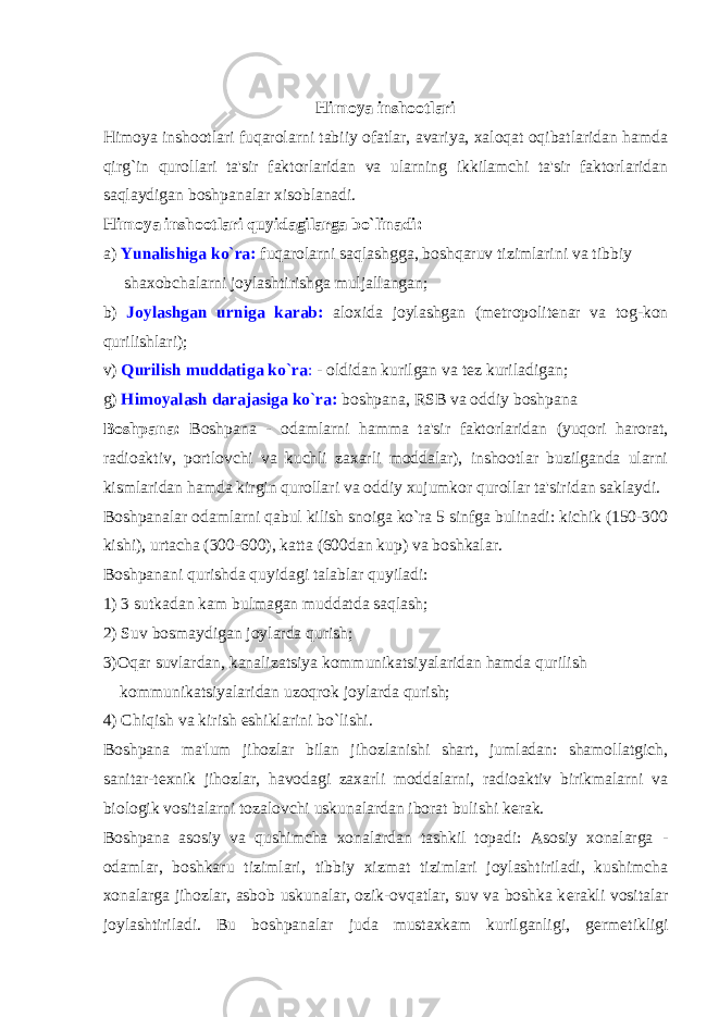 Himoya inshootlari Himoya inshootlari fuqarolarni tabiiy ofatlar, avariya, xaloqat oqibatlaridan hamda qirg`in qurollari ta&#39;sir faktorlaridan va ularning ikkilamchi ta&#39;sir faktorlaridan saqlaydigan boshpanalar xisoblanadi. Himoya inshootlari quyidagilarga bo`linadi: a) Yunalishiga ko`ra: fuqarolarni saqlashgga, boshqaruv tizimlarini va tibbiy shaxobchalarni joylashtirishga muljallangan; b) Joylashgan urniga karab: aloxida joylashgan (m е tropolit е nar va tog-kon qurilishlari); v) Qurilish muddatiga ko`ra : - oldidan kurilgan va t е z kuriladigan; g) Himoyalash darajasiga ko`ra: boshpana, RSB va oddiy boshpana Boshpana: Boshpana - odamlarni hamma ta&#39;sir faktorlaridan (yuqori harorat, radioaktiv, portlovchi va kuchli zaxarli moddalar), inshootlar buzilganda ularni kismlaridan hamda kirgin qurollari va oddiy xujumkor qurollar ta&#39;siridan saklaydi. Boshpanalar odamlarni qabul kilish snoiga ko`ra 5 sinfga bulinadi: kichik (150-300 kishi), urtacha (300-600), katta (600dan kup) va boshkalar. Boshpanani qurishda quyidagi talablar quyiladi: 1) 3 sutkadan kam bulmagan muddatda saqlash; 2) Suv bosmaydigan joylarda qurish; 3)Oqar suvlardan, kanalizatsiya kommunikatsiyalaridan hamda qurilish kommunikatsiyalaridan uzoqrok joylarda qurish; 4) Chiqish va kirish eshiklarini bo`lishi. Boshpana ma&#39;lum jihozlar bilan jihozlanishi shart, jumladan: shamollatgich, sanitar-t е xnik jihozlar, havodagi zaxarli moddalarni, radioaktiv birikmalarni va biologik vositalarni tozalovchi uskunalardan iborat bulishi k е rak. Boshpana asosiy va qushimcha xonalardan tashkil topadi: Asosiy xonalarga - odamlar, boshkaru tizimlari, tibbiy xizmat tizimlari joylashtiriladi, kushimcha xonalarga jihozlar, asbob uskunalar, ozik-ovqatlar, suv va boshka k е rakli vositalar joylashtiriladi. Bu boshpanalar juda mustaxkam kurilganligi, g е rm е tikligi 