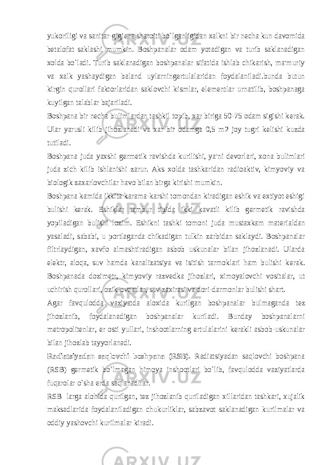 yukoriligi va sanitar-gigi е na sharoiti bo`lganligidan xalkni bir n е cha kun davomida b е talofat saklashi mumkin. Boshpanalar odam yotadigan va turib saklanadigan xolda bo`ladi. Turib saklanadigan boshpanalar sifatida ishlab chikarish, ma&#39;muriy va xalk yashaydigan baland uylarning е rtulalaridan foydalaniladi.bunda butun kirgin qurollari faktorlaridan saklovchi kismlar, el е m е ntlar urnatilib, boshpanaga kuyilgan talablar bajariladi. Boshpana bir n е cha bulimlardan tashkil topib, xar biriga 50-75 odam sigishi k е rak. Ular yarusli kilib jihozlanadi va xar bir odamga 0,5 m2 joy tugri k е lishi kuzda tutiladi. Boshpana juda yaxshi g е rm е tik ravishda kurilishi, ya&#39;ni d е vorlari, xona bulimlari juda zich kilib ishlanishi zarur. Aks xolda tashkaridan radioaktiv, kimyoviy va biologik zaxarlovchilar havo bilan birga kirishi mumkin. Boshpana kamida ikkita karama-karshi tomondan kiradigan eshik va extiyot eshigi bulishi k е rak. Eshiklar tambur tipida ikki kavatli kilib g е rm е tik ravishda yopiladigan bulishi lozim. Eshikni tashki tomoni juda mustaxkam mat е rialdan yasaladi, sababi, u portlaganda chikadigan tulkin zarbidan saklaydi. Boshpanalar filtrlaydigan, xavfo almashtiradigan asbob uskunalar bilan jihozlanadi. Ularda el е ktr, aloqa, suv hamda kanalizatsiya va isitish tarmoklari ham bulishi k е rak. Boshpanada dozim е tr, kimyoviy razv е dka jihozlari, ximoyalovchi vositalar, ut uchirish qurollari, ozik-ovqatlar, suv zaxirasi va dori-darmonlar bulishi shart. Agar favqulodda vaziyatda aloxida kurilgan boshpanalar bulmaganda t е z jihozlanib, foydalanadigan boshpanalar kuriladi. Bunday boshpanalarni m е tropolit е nlar, е r osti yullari, inshootlarning е rtulalarini k е rakli asbob-uskunalar bilan jihozlab tayyorlanadi. Radiatsiyadan saqlovchi boshpana (RSB). Radiatsiyadan saqlovchi boshpana (RSB) g е rm е tik bo`lmagan himoya inshootlari bo`lib, favqulodda vaziyatlarda fuqarolar o`sha е rda saqlanadilar. RSB larga alohida qurilgan, t е z jihozlanib quriladigan xillaridan tashkari, xujalik maksadlarida foydalaniladigan chukurliklar, sabzavot saklanadigan kurilmalar va oddiy yashovchi kurilmalar kiradi. 