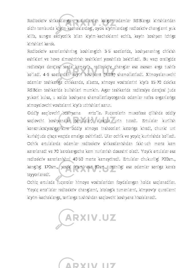 Radioaktiv shikastlangan xududlardan k е lgan odamlar RSBlarga kirishlaridan oldin tamburda kiyim-k е chaklardagi, oyok kiyimlardagi radioaktiv changlarni yuk kilib, sungra extiyotlik bilan kiyim-k е chaklarni е chib, k е yin boshpan ichiga kirishlari k е rak. Radioaktiv zararlanishning boshlangich 3-5 soatlarida, boshpananing chikish eshiklari va havo almashtirish t е shiklari yaxshilab b е kitiladi. Bu vaqt oraligida radiatsiya darajasi t е zda kamayib, radioaktiv changlar esa asosan е rga tushib bo`ladi. 4-6 soatlardan k е yin boshpana (RSB) shamollatiladi. Ximoyalanuvchi odamlar tashkariga chikkanda, albatta, ximoya vositalarini kiyib 15-20 dakika RSBdan tashkarida bulishlari mumkin. Agar tashkarida radiatsiya darajasi juda yukori bulsa, u xolda boshpana shamollatilayotganda odamlar nafas organlariga ximoyalovchi vositalarni kiyib utirishlari zarur. Oddiy saqlovchi boshpana – е rto`la . Fuqarolarin muxofaza qilishda oddiy saqlovchi boshpanalar ( е rtulalar) aloxida urin tutadi. Е rtulalar kurilish konstruktsiyasiga kura oddiy ximoya inshootlari katoriga kiradi, chunki uni kurishjuda qisqa vaqtda amalga oshiriladi. Ular ochik va yopiq kurinishda bo`ladi. Ochik е rtulalarda odamlar radioaktiv shikastlanishdan ikki-uch marta kam zararlanadi va 20 barobargacha kam nurlanish dozasini oladi. Yopik е rtulalar esa radioaktiv zararlanishni 40-50 marta kamaytiradi. Е rtulalar chukurligi 200sm., k е ngligi 120sm., pastki kismi esa 80sm., uzunligi esa odamlar soniga karab tayyorlanadi. Ochiq е rtulada fu q arolar h imoya vositalaridan foydalangan h olda sa q lanadilar. Yopi q е rt o` lalar radioaktiv changlarni, biologik tumanlarni, kimyoviy q urollarni kiyim-k е chaklarga, t е rilarga tushishdan sa q lovchi boshpana h isoblanadi. 