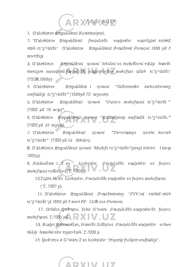 Adabiyotlar: 1. O’zbekiston Respublikasi Konstitusiyasi. 2. &#34;O’zbekiston Respublikasi favqulotda vaziyatlar vazirligini tashkil etish to’g’risida&#34; O’zbekiston Respublikasi Prezidenti Farmoni 1996 yil 4 martdagi 3. O’zbekiston Respublikasi qonuni &#34;Aholini va hududlarni tabiiy hamda texnogen xususiyatli favqulodda vaziyatlardan muhofaza qilish to’g’risida&#34; (20.08.1999y) 4. O’zbekiston Respublikas i qonuni “Gidotexnika inshootlarning xavfsizligi to’g’risida” (1999yil 20 avguast). 5. O’zbekiston Respublikasi qonuni “Fuqaro muhofazasi to’g’risida “ (2000 yil 26 may)”. 6. O’zbekiston Respublikasi qonuni “Radiasiyaviy xavfsizlik to’g’risida.” (2000 yil 31 avgust). 7. O’zbekiston Respublikasi qonuni “Terrorizmga qarshi kurash to’g’risida” (2000 yil 15 dekabr). 8. O’zbekiston Respublikasi qonuni &#34;Mudofa to’g’risida&#34;(yangi tahriri 11may 2001y). 9. Xabibullaev I. X va boshqalar. Favqulodda vaziyatlar va fuqaro muhofazasi tadbirlari.(T. 2001y). 10.Tojiev M. va boshqalar. Favqulodda vaziyatlar va fuqaro muhofazasi. ( T. 2002 y). 11. O’zbekiston Respublikasi Prezidentining &#34;FVV ini tashkil etish to’g’risida&#34;gi 1996 yil 4 mart PF- 1378-son Farmoni. 12. Ochilov Qudratov. Tohir G’aniev Favqulodda vaziyatlarda fuqaro muhofazasi. T.2005 yil. 13. Roziya Ramazonova, Hamida Sodiqova Favqulodda vaziyatlar uchun tibbiy hamshiralar tayyorlash. T.2006 y. 14. Qudratov A G’aniev.T va boshqalar &#34;Hayotiy faoliyat xavfsizligi&#34;. 