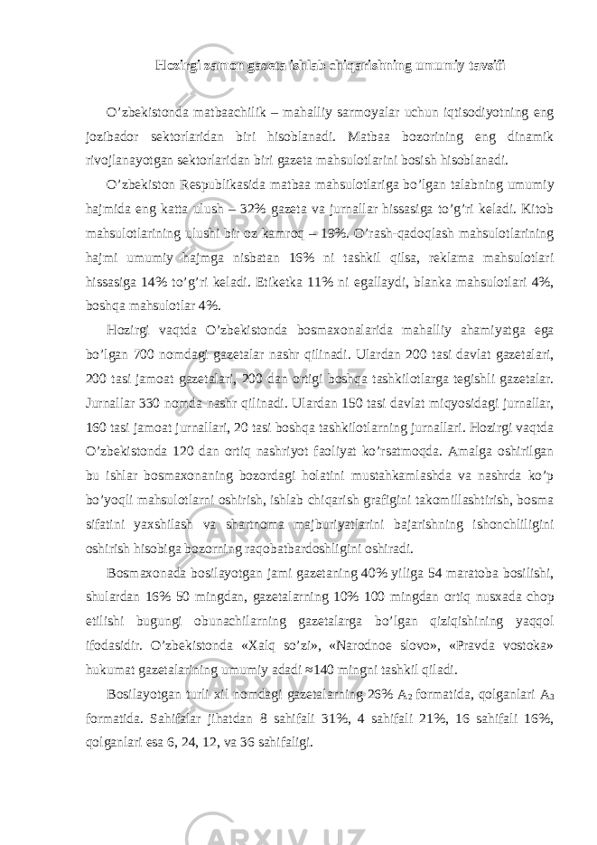 H о zirgi z а m о n g а z е t а ishl а b chiq а rishning umumiy t а vsifi O’zbekistonda matbaachilik – mahalliy sarmoyalar uchun iqtisodiyotning eng jozibador sektorlaridan biri hisoblanadi. Matbaa bozorining eng dinamik rivojlanayotgan sektorlaridan biri gazeta mahsulotlarini bosish hisoblanadi. O’zbekiston Respublikasida matbaa mahsulotlariga bo’lgan talabning umumiy hajmida eng katta ulush – 32% gazeta va jurnallar hissasiga to’g’ri keladi. Kitob mahsulotlarining ulushi bir oz kamroq – 19%. O’rash-qadoqlash mahsulotlarining hajmi umumiy hajmga nisbatan 16% ni tashkil qilsa, reklama mahsulotlari hissasiga 14% to’g’ri keladi. Etiketka 11% ni egallaydi, blanka mahsulotlari 4%, boshqa mahsulotlar 4%. Hozirgi vaqtda O’zbekistonda bosmaxonalarida mahalliy ahamiyatga ega bo’lgan 700 nomdagi gazetalar nashr qilinadi. Ulardan 200 tasi davlat gazetalari, 200 tasi jamoat gazetalari, 200 dan ortigi boshqa tashkilotlarga tegishli gazetalar. Jurnallar 330 nomda nashr qilinadi. Ulardan 150 tasi davlat miqyosidagi jurnallar, 160 tasi jamoat jurnallari, 20 tasi boshqa tashkilotlarning jurnallari. Hozirgi vaqtda O’zbekistonda 120 dan ortiq nashriyot faoliyat ko’rsatmoqda. Amalga oshirilgan bu ishlar bosmaxonaning bozordagi holatini mustahkamlashda va nashrda ko’p bo’yoqli mahsulotlarni oshirish, ishlab chiqarish grafigini takomillashtirish, bosma sifatini yaxshilash va shartnoma majburiyatlarini bajarishning ishonchliligini oshirish hisobiga bozorning raqobatbardoshligini oshiradi. Bosmaxonada bosilayotgan jami gazetaning 40% yiliga 54 maratoba bosilishi, shulardan 16% 50 mingdan, gazetalarning 10% 100 mingdan ortiq nusxada chop etilishi bugungi obunachilarning gazetalarga bo’lgan qiziqishining yaqqol ifodasidir. O’zbekistonda «Xalq so’zi», «Narodnoe slovo», «Pravda vostoka» hukumat gazetalarining umumiy adadi ≈140 mingni tashkil qiladi. Bosilayotgan turli xil nomdagi gazetalarning 26% A 2 formatida, qolganlari A 3 formatida. Sahifalar jihatdan 8 sahifali 31%, 4 sahifali 21%, 16 sahifali 16%, qolganlari esa 6, 24, 12, va 36 sahifaligi. 