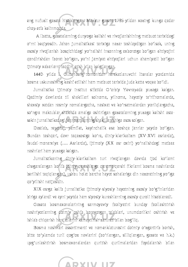 eng nufuzli gazeta hisoblangan. Mazkur gazeta 1785-yildan xozirgi kunga qadar chop etib kelinmoqda. A lbatta, gazetalarning dunyoga kelishi va rivojlanishining matbuot tarixidagi o’rni beqiyosdir. Jahon jurnalistikasi tarixiga nazar tashlaydigan bo’lsak, uning asosiy rivojlanish bosqichidagi yo’nalishi insonning axborotga bo’lgan ehtiyojini qondirishdan iborat bo’lgan, ya’ni jamiyat ehtiyojlari uchun ahamiyatli bo’lgan ijtimoiy xabarlarni taqdim etish bilan belgilangan. 1440- yilda I. Guttenberg tomonidan harakatlanuvchi literalar yordamida bosma uskunasining kashf etilishi ham matbuot tarixida juda katta voqea bo’ldi. Jurnalistika ijtimoiy institut sifatida G’arbiy Yevropada yuzaga kelgan. Qadimiy davrlarda til shakillari solnoma, yilnoma, hayotiy ta’rifnomalarda, shaxsiy xatdan rasmiy nomalargacha, nasixat va ko’rsatmalardan yorliqlargacha, so’ngra maktublar shaklida amalga oshirilgan gazetalarning yuzaga kelishi asta- sekin jurnalistikadagi janr tizmlarning shakillanishiga asos solgan. Dastlab, reportaj, pamflet, keyinchalik esa boshqa janrlar paydo bo’lgan. Bundan tashqari, davr taqazosiga ko’ra, diniy-klerikalizm (XV-XVI asrlarda), feudal-monarxiya (…. Asrlarda), ijtimoiy (XX asr oxiri) yo’nalishdagi matbaa nashrlari ham yuzaga kelgan. Jurnalistikaning diniy-klerikalizm turi rivojlangan davrda ijod ko’lami chegaralangan bo’lib (diniy qarashlarga qarama-qarshi fikrlarni bosma nashrlarda berilishi taqiqlangan), ushbu holat barcha hayot sohalariga din nazoratining yo’lga qo’yilishi natijasidir. XIX-asrga kelib jurnalistika ijtimoiy-siyosiy hayotning asosiy bo’g’inlaridan biriga aylandi va ayni paytda ham siyosiy kurashlarning asosiy quroli hisoblanadi. Gazeta bosmaxonalarining sarmoyaviy faoliyatini bunday faollashtirish nashriyotlarning doimiy oshib borayotgan talablari, unumdorlikni oshirish va ishlab chiqarish harajatlarini kamaytirish zarurati bilan bog’liq. Bosma nashrlari assortimenti va nomenklaturasini doimiy o’zgartirib borish, bitta to’plamda turli qog’oz navlarini (bo’rlangan, silliqlangan, gazeta va h.k.) uyg’unlashtirish bosmaxonalardan quritish qurilmalaridan foydalanish bilan 