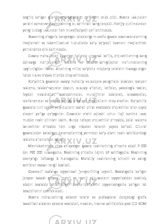 bog’liq bo’lgan gibrid texnologiyalarni qo’llashni talab qildi. Bosma uskunalari parkini zamonaviylashtirishning bu ko’rinishi keng tarqaldi. Horijiy qurilmalardan yangi turdagi uskunalar ham muvaffaqiyatli qo’llanilmoqda. Bozorning o’zgarib borayotgan talablariga muvofiq gazeta bosmaxonalarining rivojlanishi va takomillashuvi hududlarda ko’p bo’yoqli bosmani rivojlantirish yo’nalishida olib borilmoqda. Gazeta mahsulotlari aksariyat hollarda universal bo’lib, o’quvchilarning keng doirasiga mo’ljallangan reklama va axborot-ko’ngilochar ma’lumotlarning uyg’unligidan iborat. Aholining millat bo’yicha miqdoriy tarkibini hisobga olgan holda rus va o’zbek tillarida chop etilmoqda. Ko’pchilik gazetalar asosiy mahalliy va xalqaro yangiliklar blokidan tashqari reklama, teleko’rsatuvlar dasturi, xususiy e’lonlar, latifalar, psixologik testlar, foydali maslahatlar, boshqotirmalar, munajjimlar bashorati, krossvordlar, tabriknomalar va boshqa shunga o’xshash materiallarni chop etadilar. Ko’pchilik gazetalar turli tanlov va yutuqlarni tashkil qilish vositasida o’quvchilar bilan qayta aloqani yo’lga qo’yganlar. Gazetalar o’zini oqlashi uchun iloji boricha uzoq muddat nashr qilinishi lozim. Bunda nafaqat o’quvchilar o’rtasida, balki reklama beruvchilar o’rtasida ham unga nisbatan ishonch paydo bo’ladi. Chunki gazetalardan keladigan daromadlarning yarmidan ko’p qismi nashr sahifalaridagi reklama e’lonlaridan keladi. Mamlakatimizda chop etilayotgan gazeta nashrlarining o’rtacha adadi 2 000 dan 260 000 nusxagacha. Nashrning o’rtacha hajmi: 52 sahifagacha. Nashrning davriyligi: haftasiga 3 martagacha. Mahalliy nashrlarning birinchi va oxirgi sahifalari asosan rangli bosiladi. Gazetani bosishga tayyorlash jarayonining bayoni. Bosishgacha bo’lgan jarayon bezash g’oyasi, matnli va rasmli aslnusxalarni tayyorlashdan boshlab, adadni bosishda ishlatiladigan bosma qoliplarini tayyorlashgacha bo’lgan ish bosqichlarini qamrab oladi. Bosma mahsulotining axborot tarkibi va professional darajadagi grafik bezatilishi elektron axborot vositalari, masalan, internet sahifalarida yoki CD ROM 