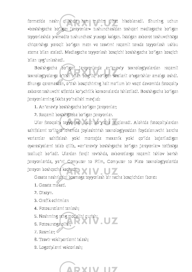 formatida nashr qilishda ham muhim jihat hisoblanadi. Shuning uchun «bosishgacha bo’lgan jarayonlar» tushunchasidan tashqari mediagacha bo’lgan tayyorlashda premedio tushunchasi yuzaga kelgan. Istalgan axborot tashuvchisiga chiqarishga yaroqli bo’lgan matn va tasvirni raqamli tarzda tayyorlash ushbu atama bilan ataladi. Mediagacha tayyorlash bosqichi bosishgacha bo’lgan bosqich bilan uyg’unlashadi. Bosishgacha bo’lgan jarayonlarda an’anaviy texnologiyalardan raqamli texnologiyalarga o’tish bilan bog’liq bo’lgan sezilarli o’zgarishlar amalga oshdi. Shunga qaramasdan, o’tish bosqichining hali ma’lum bir vaqti davomida fotoqolip axborot tashuvchi sifatida ko’pchilik korxonalarda ishlatiladi. Bosishgacha bo’lgan jarayonlarning ikkita yo’nalishi mavjud: 1. An’anaviy bosishgacha bo’lgan jarayonlar; 2. Raqamli bosishgacha bo’lgan jarayonlar. Ular fotoqolip tayyorlash usuli bo’yicha farqlanadi. Alohida fotoqoliplardan sahifalarni to’liq o’lchamda joylashtirish texnologiyasidan foydalanuvchi barcha variantlar sahifalash yoki montajda mexanik yoki qo’lda bajariladigan operasiyalarni talab qilib, «an’anaviy bosishgacha bo’lgan jarayonlar» toifasiga taalluqli bo’ladi. Ulardan farqli ravishda, axborotlarga raqamli ishlov berish jarayonlarida, ya’ni Computer to Film, Computer to Plate texnologiyalarida jarayon boshqacha kechadi. Gazeta nashrlarini bosmaga tayyorlash bir necha bosqichdan iborat: 1. Gazeta maketi. 2. Dizayn. 3. Grafik echimlar: 4. Fotosuratlarni tanlash; 5. Nashrning rang modelini qurish; 6. Fotosuratga olish; 7. Rasmlar; 8. Tasvir vaklipartlarni izlash; 9. Logotiplarni vektorlash; 