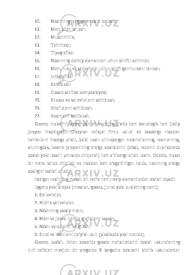 10. Nashrning rang gammasini tanlash; 11. Matn bilan ishlash: 12. Musahhihlik; 13. Tahrirlash; 14. Tipografika: 15. Nashrning doimiy elementlari uchun shriftli echimlar; 16. Matn, rukn va sarlavhalar uchun shrift garniturasini tanlash; 17. Infografika. 18. Sahifalash: 19. Gazeta sahifasi kompozisiyasi; 20. Shapka va sarlavhalarni sahifalash; 21. Erto’lalarni sahifalash; 22. Rasmlarni sahifalash. Gazeta maketini tayyorlash bir vaqtning o’zida ham texnologik ham ijodiy jarayon hisoblanadi. Dizayner nafaqat firma uslubi va bezashga nisbatan hohishlarni hisobga olishi, balki nashr qilinayotgan materiallarning, rasmlarning, shuningdek, bosma jarayonining o’ziga xosliklarini (ofset, raqamli duplikatorda bosish yoki lazerli printerda chiqarish) ham e’tiborga olishi lozim. Odatda, maket bir marta ishlab chiqiladi va nisbatan kam o’zgartirilgan holda, nashrning o’ziga xosligini tashkil qiladi. Istalgan nashrning maketi bir necha namunaviy elementlardan tashkil topadi: logotip yoki shapka (masalan, gazeta, jurnal yoki bukletning nomi); 1. Sarlavhalar; 2. Kichik sarlavhalar; 3. Nashrning asosiy matni; 4. Matn va jadval hamda grafiklarni bezash; 5. Nashr varaqlarini belgilash; 6. Surat va rasmlarni qo’yish usuli (plashkada yoki matnda). Gazeta bosish. Jahon bozorida gazeta mahsulotlarini bosish uskunalarning turli toifalari mavjud: bir progonda 8 betgacha bosuvchi kichik uskunalardan 