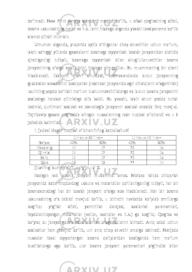 bo’lmadi. New Print evropa standarti mavjud bo’lib, u ofset qog’ozining sifati, bosma uskunasining holati va h.k. larni hisobga olganda yaxshi tavsiyanoma bo’lib xizmat qilishi mumkin. Umuman olganda, yuqorida aytib o’tilganlar chop etuvchilar uchun ma’lum, lekin so’nggi yillarda gazetalarni bosmaga tayyorlash bosish jarayonidan alohida ajratilganligi tufayli, bosmaga tayyorlash bilan shug’ullanuvchilar bosma jarayonining o’ziga xosliklarini hisobga olmaydilar. Bu muammoning bir qismi hisoblanadi. Ikkinchi qismi shundaki, bosmaxonalarda butun jarayonning gradatsion xossalarini boshqarish (rastrlash jarayonida egri chiziqlarni o’zgartirish) usulining paydo bo’lishi ma’lum tushunmovchiliklarga va butun bosma jarayonini sozlashga harakat qilinishga olib keldi. Bu yaxshi, lekin shuni yodda tutish lozimki, qurilmani sozlash va texnologik jarayonni sozlash orasida farq mavjud. Tajribaviy gazeta qog’ozida olingan nusxalarning rastr nuqtasi o’lchandi va u 1 jadvalda keltiriladi. 1-jadval Rastr nuqtasi o’lchamining kattalashuvi Bo’yoq Liniatura 60 lin/cm Liniatura 70 lin/cm 40% 80% 40% 80% Havorang 17 12 20 15 Qirmizi 17 12 20 15 Sariq 17 12 20 15 Qora 19 13 22 17 (tusning kuchayishi), qo’yim +/- 2. Istalgan real bosma jarayoni mukammal emas. Matbaa ishlab chiqarish jarayonida katta miqdordagi uskuna va materiallar qo’llanilganligi tufayli, har bir bosmaxonadagi har bir bosish jarayoni o’ziga xos hisoblanadi. Har bir bosma uskunasining o’z tabiati mavjud bo’lib, u birinchi navbatda ko’plab omillarga bog’liq: yig’ish sifati, yemirilish darajasi, sozlanish parametrlari, foydalanilayotgan materiallar (vallar, rezinalar va h.k.) ga bog’liq. Qog’oz va bo’yoq bu jarayonga o’z xatoliklari va o’zgarishlarini kiritadi. Aniq adad uchun sozlashlar ham mavjud bo’lib, uni aniq chop etuvchi amalga oshiradi. Natijada nusxalar ideal tayyorlangan bosma qoliplaridan bosilganda ham ma’lum buzilishlarga ega bo’lib, ular bosma jarayoni parametrlari yig’indisi bilan 