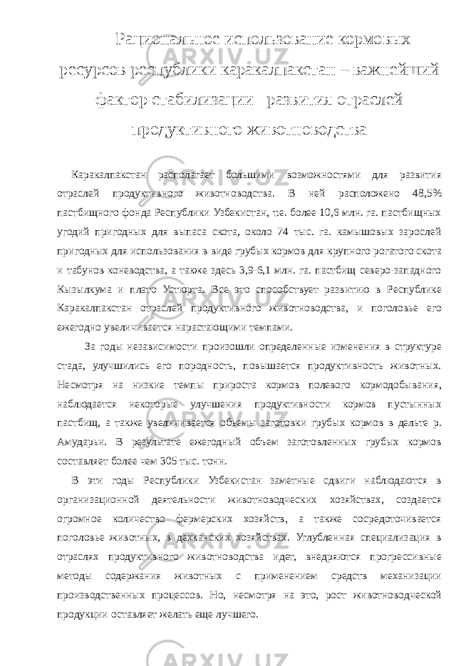 Р ациональное использование кормовых ресурсов республики каракалпакстан – важнейший фактор стабилизации развития отраслей продуктивного животноводства Каракалпакстан располагает большими возможностями для развития отраслей продуктивного животноводства. В ней расположено 48,5% пастбищного фонда Республики Узбекистан, т.е. более 10,6 млн. га. пастбищных угодий пригодных для выпаса скота, около 74 тыс. га. камышовых зарослей пригодных для использования в виде грубых кормов для крупного рогатого скота и табунов коневодства, а также здесь 3,9-6,1 млн. га. пастбищ северо-западного Кызылкума и плато Устюрта. Все это способствует развитию в Республике Каракалпакстан отраслей продуктивного животноводства, и поголовье его ежегодно увеличивается нарастающими темпами. За годы независимости произошли определенные изменения в структуре стада, улучшились его породность, повышается продуктивность животных. Несмотря на низкие темпы прироста кормов полевого кормодобывания, наблюдается некоторые улучшения продуктивности кормов пустынных пастбищ, а также увеличивается объемы заготовки грубых кормов в дельте р. Амударьи. В результате ежегодный объем заготовленных грубых кормов составляет более чем 305 тыс. тонн. В эти годы Республики Узбекистан заметные сдвиги наблюдаются в организационной деятельности животноводческих хозяйствах, создается огромное количество фермерских хозяйств, а также сосредоточивается поголовье животных, в дехканских хозяйствах. Углубленная специализация в отраслях продуктивного животноводства идет, внедряются прогрессивные методы содержания животных с применением средств механизации производственных процессов. Но, несмотря на это, рост животноводческой продукции оставляет желать еще лучшего. 