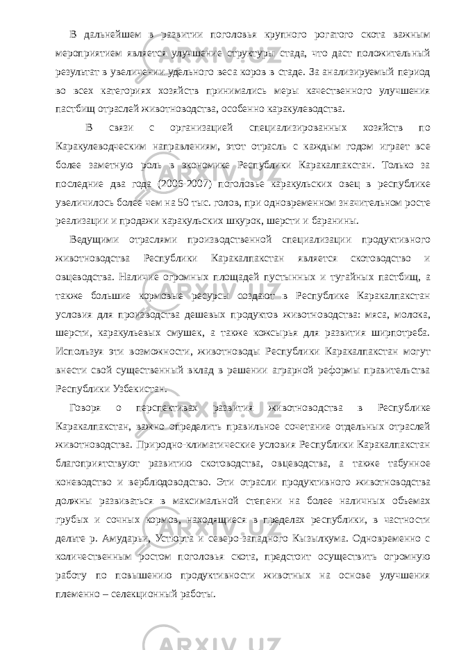 В дальнейшем в развитии поголовья крупного рогатого скота важным мероприятием является улучшение структуры стада, что даст положительный результат в увеличении удельного веса коров в стаде. За анализируемый период во всех категориях хозяйств принимались меры качественного улучшения пастбищ отраслей животноводства, особенно каракулеводства. В связи с организацией специализированных хозяйств по Каракулеводческим направлениям, этот отрасль с каждым годом играет все более заметную роль в экономике Республики Каракалпакстан. Только за последние два года (2006-2007) поголовье каракульских овец в республике увеличилось более чем на 50 тыс. голов, при одновременном значительном росте реализации и продажи каракульских шкурок, шерсти и баранины. Ведущими отраслями производственной специализации продуктивного животноводства Республики Каракалпакстан является скотоводство и овцеводства. Наличие огромных площадей пустынных и тугайных пастбищ, а также большие кормовые ресурсы создают в Республике Каракалпакстан условия для производства дешевых продуктов животноводства: мяса, молока, шерсти, каракульевых смушек, а также кожсырья для развития ширпотреба. Используя эти возможности, животноводы Республики Каракалпакстан могут внести свой существенный вклад в решении аграрной реформы правительства Республики Узбекистан. Говоря о перспективах развития животноводства в Республике Каракалпакстан, важно определить правильное сочетание отдельных отраслей животноводства. Природно-климатические условия Республики Каракалпакстан благоприятствуют развитию скотоводства, овцеводства, а также табунное коневодство и верблюдоводство. Эти отрасли продуктивного животноводства должны развиваться в максимальной степени на более наличных объемах грубых и сочных кормов, находящиеся в пределах республики, в частности дельте р. Амударьи, Устюрта и северо-западного Кызылкума. Одновременно с количественным ростом поголовья скота, предстоит осуществить огромную работу по повышению продуктивности животных на основе улучшения племенно – селекционный работы. 