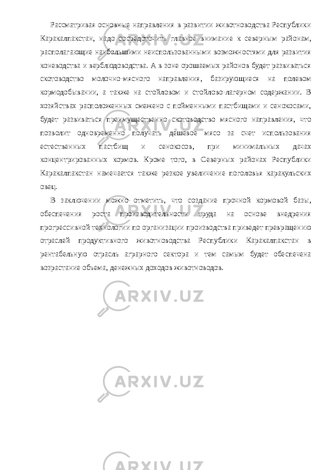 Рассматривая основные направления в развитии животноводства Республики Каракалпакстан, надо сосредоточить главное внимание к северным районам , располагающие наибольшими неиспользованными возможностями для развития коневодства и верблюдоводства. А в зоне орошаемых районов будет развиваться скотоводство молочно-мясного направления, базирующиеся на полевом кормодобывании, а также на стойловом и стойлово-лагерном содержании. В хозяйствах расположенных смежено с пойменными пастбищами и сенокосами, будет развиваться преимущественно скотоводство мясного направления, что позволит одновременно получать дешевое мясо за счет использования естественных пастбищ и сенокосов, при минимальных дачах концентрированных кормов. Кроме того, в Северных районах Республики Каракалпакстан намечается также резкое увеличение поголовья каракульских овец. В заключении можно отметить, что создание прочной кормовой базы, обеспечения роста производительности труда на основе внедрения прогрессивной технологии по организации производства приведет превращению отраслей продуктивного животноводства Республики Каракалпакстан в рентабельную отрасль аграрного сектора и тем самым будет обеспечена возрастание объема, денежных доходов животноводов. 