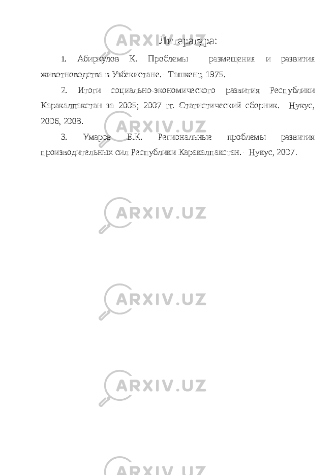 Литература : 1 . Абиркулов К. Проблемы размещения и развития животноводства в Узбекистане. –Ташкент, 1975. 2. Итоги социально-экономического развития Республики Каракалпакстан за 2005; 2007 гг. Статистический сборник. –Нукус, 2006, 2008. 3. Умаров Е.К. Региональные проблемы развития производительных сил Республики Каракалпакстан. –Нукус, 2007 . 