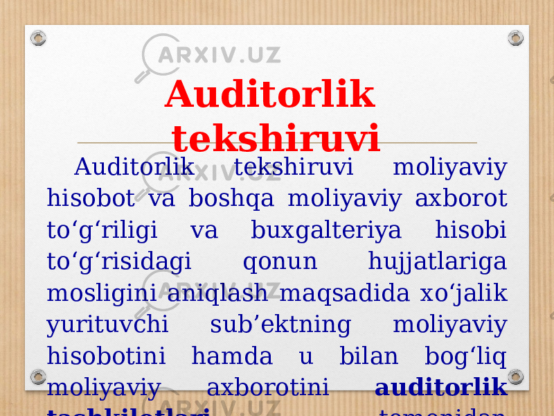 Auditorlik tekshiruvi Auditorlik tekshiruvi moliyaviy hisobot va boshqa moliyaviy axborot to‘g‘riligi va buxgalteriya hisobi to‘g‘risidagi qonun hujjatlariga mosligini aniqlash maqsadida xo‘jalik yurituvchi sub’ektning moliyaviy hisobotini hamda u bilan bog‘liq moliyaviy axborotini auditorlik tashkilotlari tomonidan tekshirishdir. 