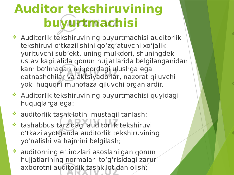 Auditor tekshiruvining buyurtmachisi  Auditorlik tekshiruvining buyurtmachisi auditorlik tekshiruvi o‘tkazilishini qo‘zg‘atuvchi xo‘jalik yurituvchi sub’ekt, uning mulkdori, shuningdek ustav kapitalida qonun hujjatlarida belgilanganidan kam bo‘lmagan miqdordagi ulushga ega qatnashchilar va aktsiyadorlar, nazorat qiluvchi yoki huquqni muhofaza qiluvchi organlardir.  Auditorlik tekshiruvining buyurtmachisi quyidagi huquqlarga ega:  auditorlik tashkilotini mustaqil tanlash;  tashabbus tarzidagi auditorlik tekshiruvi o‘tkazilayotganda auditorlik tekshiruvining yo‘nalishi va hajmini belgilash;  auditorning e’tirozlari asoslanilgan qonun hujjatlarining normalari to‘g‘risidagi zarur axborotni auditorlik tashkilotidan olish; 