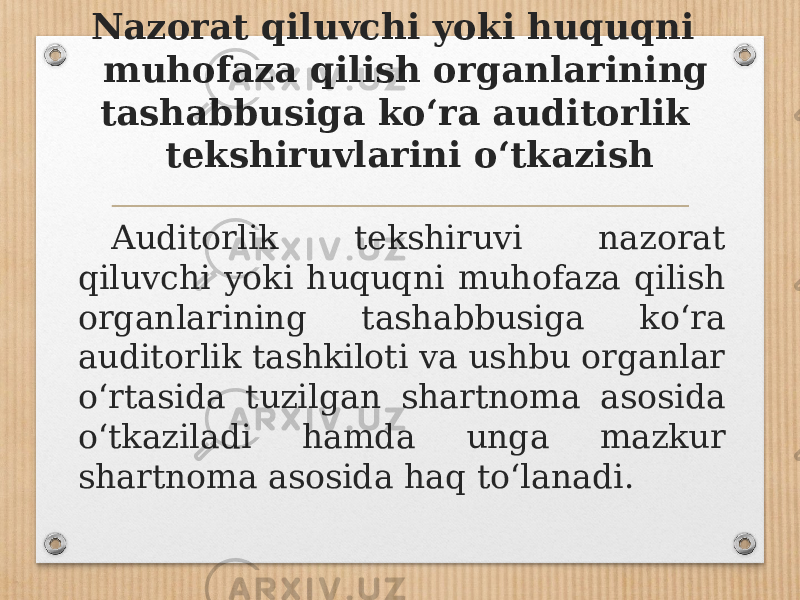 Nazorat qiluvchi yoki huquqni muhofaza qilish organlarining tashabbusiga ko‘ra auditorlik tekshiruvlarini o‘tkazish Auditorlik tekshiruvi nazorat qiluvchi yoki huquqni muhofaza qilish organlarining tashabbusiga ko‘ra auditorlik tashkiloti va ushbu organlar o‘rtasida tuzilgan shartnoma asosida o‘tkaziladi hamda unga mazkur shartnoma asosida haq to‘lanadi. 