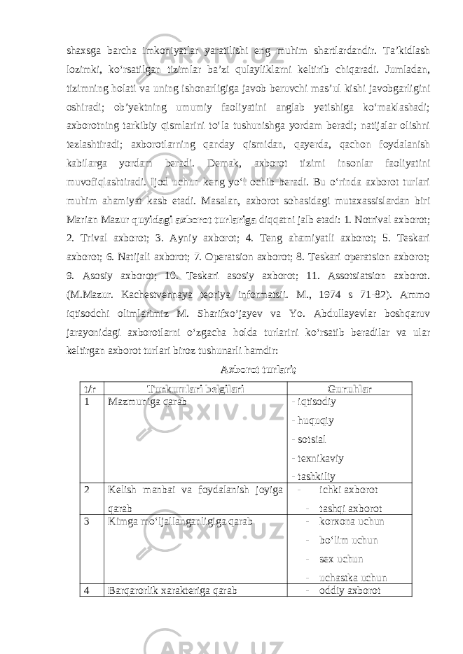 shaxsga barcha imkoniyatlar yaratilishi eng muhim shartlardandir. Ta’kidlash lozimki, ko‘rsatilgan tizimlar ba’zi qulayliklarni keltirib chiqaradi. Jumladan, tizimning holati va uning ishonarligiga javob beruvchi mas’ul kishi javobgarligini oshiradi; ob’yektning umumiy faoliyatini anglab yetishiga ko‘maklashadi; axborotning tarkibiy qismlarini to‘la tushunishga yordam beradi; natijalar olishni tezlashtiradi; axborotlarning qanday qismidan, qayerda, qachon foydalanish kabilarga yordam beradi. Demak, axborot tizimi insonlar faoliyatini muvofiqlashtiradi. Ijod uchun keng yo‘l ochib beradi. Bu o‘rinda axborot turlari muhim ahamiyat kasb etadi. Masalan, axborot sohasidagi mutaxassislardan biri Marian Mazur quyidagi axborot turlariga diqqatni jalb etadi: 1. Notrival axborot; 2. Trival axborot; 3. Ayniy axborot; 4. Teng ahamiyatli axborot; 5. Teskari axborot; 6. Natijali axborot; 7. Operatsion axborot; 8. Teskari operatsion axborot; 9. Asosiy axborot; 10. Teskari asosiy axborot; 11. Assotsiatsion axborot. (M.Mazur. Kachestvennaya teoriya informatsii. M., 1974 s 71-82). Ammo iqtisodchi olimlarimiz M. Sharifxo‘jayev va Yo. Abdullayevlar boshqaruv jarayonidagi axborotlarni o‘zgacha holda turlarini ko‘rsatib beradilar va ular keltirgan axborot turlari biroz tushunarli hamdir: Axborot turlari; t/r Turkumlari belgilari Guruhlar 1 Mazmuniga qarab - iqtisodiy - huquqiy - sotsial - texnikaviy - tashkiliy 2 Kelish manbai va foydalanish joyiga qarab - ichki axborot - tashqi axborot 3 Kimga mo‘ljallanganligiga qarab - korxona uchun - bo‘lim uchun - sex uchun - uchastka uchun 4 Barqarorlik xarakteriga qarab - oddiy axborot 