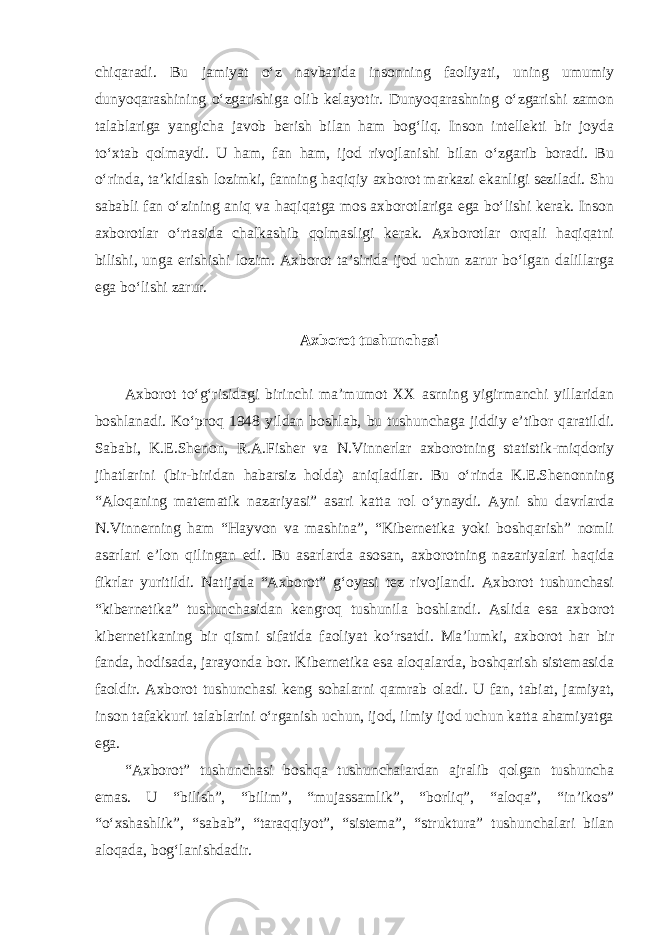 chiqaradi. Bu jamiyat o‘z navbatida insonning faoliyati, uning umumiy dunyoqarashining o‘zgarishiga olib kelayotir. Dunyoqarashning o‘zgarishi zamon talablariga yangicha javob berish bilan ham bog‘liq. Inson intellekti bir joyda to‘xtab qolmaydi. U ham, fan ham, ijod rivojlanishi bilan o‘zgarib boradi. Bu o‘rinda, ta’kidlash lozimki, fanning haqiqiy axborot markazi ekanligi seziladi. Shu sababli fan o‘zining aniq va haqiqatga mos axborotlariga ega bo‘lishi kerak. Inson axborotlar o‘rtasida chalkashib qolmasligi kerak. Axborotlar orqali haqiqatni bilishi, unga erishishi lozim. Axborot ta’sirida ijod uchun zarur bo‘lgan dalillarga ega bo‘lishi zarur. Axborot tushunchasi Axborot to‘g‘risidagi birinchi ma’mumot XX asrning yigirmanchi yillaridan boshlanadi. Ko‘proq 1948 yildan boshlab, bu tushunchaga jiddiy e’tibor qaratildi. Sababi, K.E.Shenon, R.A.Fisher va N.Vinnerlar axborotning statistik-miqdoriy jihatlarini (bir-biridan habarsiz holda) aniqladilar. Bu o‘rinda K.E.Shenonning “Aloqaning matematik nazariyasi” asari katta rol o‘ynaydi. Ayni shu davrlarda N.Vinnerning ham “Hayvon va mashina”, “Kibernetika yoki boshqarish” nomli asarlari e’lon qilingan edi. Bu asarlarda asosan, axborotning nazariyalari haqida fikrlar yuritildi. Natijada “Axborot” g‘oyasi tez rivojlandi. Axborot tushunchasi “kibernetika” tushunchasidan kengroq tushunila boshlandi. Aslida esa axborot kibernetikaning bir qismi sifatida faoliyat ko‘rsatdi. Ma’lumki, axborot har bir fanda, hodisada, jarayonda bor. Kibernetika esa aloqalarda, boshqarish sistemasida faoldir. Axborot tushunchasi keng sohalarni qamrab oladi. U fan, tabiat, jamiyat, inson tafakkuri talablarini o‘rganish uchun, ijod, ilmiy ijod uchun katta ahamiyatga ega. “Axborot” tushunchasi boshqa tushunchalardan ajralib qolgan tushuncha emas. U “bilish”, “bilim”, “mujassamlik”, “borliq”, “aloqa”, “in’ikos” “o‘xshashlik”, “sabab”, “taraqqiyot”, “sistema”, “struktura” tushunchalari bilan aloqada, bog‘lanishdadir. 