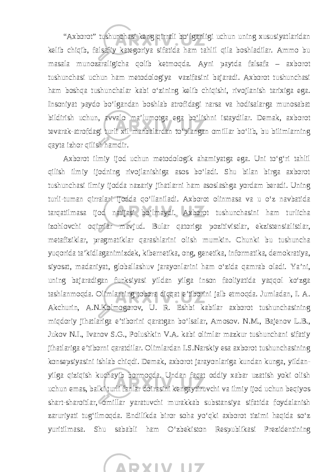 “Axborot” tushunchasi keng qirrali bo‘lganligi uchun uning xususiyatlaridan kelib chiqib, falsafiy kategoriya sifatida ham tahlil qila boshladilar. Ammo bu masala munozaraligicha qolib ketmoqda. Ayni paytda falsafa – axborot tushunchasi uchun ham metodologiya vazifasini bajaradi. Axborot tushunchasi ham boshqa tushunchalar kabi o‘zining kelib chiqishi, rivojlanish tarixiga ega. Insoniyat paydo bo‘lgandan boshlab atrofidagi narsa va hodisalarga munosabat bildirish uchun, avvalo ma’lumotga ega bo‘lishni istaydilar. Demak, axborot tevarak-atrofdagi turli xil manbalardan to‘plangan omillar bo‘lib, bu bilimlarning qayta izhor qilish hamdir. Axborot ilmiy ijod uchun metodologik ahamiyatga ega. Uni to‘g‘ri tahlil qilish ilmiy ijodning rivojlanishiga asos bo‘ladi. Shu bilan birga axborot tushunchasi ilmiy ijodda nazariy jihatlarni ham asoslashga yordam beradi. Uning turli-tuman qirralari ijodda qo‘llaniladi. Axborot olinmasa va u o‘z navbatida tarqatilmasa ijod natijasi bo‘lmaydi. Axborot tushunchasini ham turlicha izohlovchi oqimlar mavjud. Bular qatoriga pozitivistlar, ekzistensialistlar, metafiziklar, pragmatiklar qarashlarini olish mumkin. Chunki bu tushuncha yuqorida ta’kidlaganimizdek, kibernetika, ong, genetika, informatika, demokratiya, siyosat, madaniyat, globallashuv jarayonlarini ham o‘zida qamrab oladi. Ya’ni, uning bajaradigan funksiyasi yildan yilga inson faoliyatida yaqqol ko‘zga tashlanmoqda. Olimlarning tobora diqqat e’tiborini jalb etmoqda. Jumladan, I. A. Akchurin, A.N.Kolmogorov, U. R. Eshbi kabilar axborot tushunchasining miqdoriy jihatlariga e’tiborini qaratgan bo‘lsalar, Amosov. N.M., Bajenov L.B., Jukov N.I., Ivanov S.G., Polushkin V.A. kabi olimlar mazkur tushunchani sifatiy jihatlariga e’tiborni qaratdilar. Olimlardan I.S.Narskiy esa axborot tushunchasining konsepsiyasini ishlab chiqdi. Demak, axborot jarayonlariga kundan kunga, yildan- yilga qiziqish kuchayib bormoqda. Undan faqat oddiy xabar uzatish yoki olish uchun emas, balki turli fanlar doirasini kengaytiruvchi va ilmiy ijod uchun beqiyos shart-sharoitlar, omillar yaratuvchi murakkab substansiya sifatida foydalanish zaruriyati tug‘ilmoqda. Endilikda biror soha yo‘qki axborot tizimi haqida so‘z yuritilmasa. Shu sababli ham O‘zbekiston Respublikasi Prezidentining 