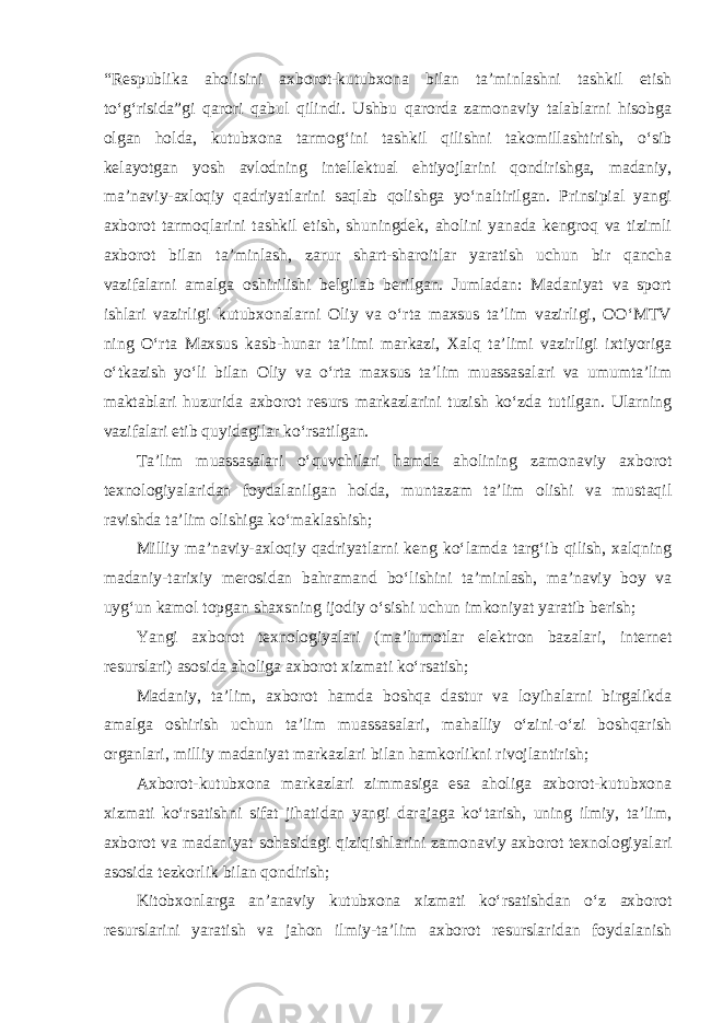 “Respublika aholisini axborot-kutubxona bilan ta’minlashni tashkil etish to‘g‘risida”gi qarori qabul qilindi. Ushbu qarorda zamonaviy talablarni hisobga olgan holda, kutubxona tarmog‘ini tashkil qilishni takomillashtirish, o‘sib kelayotgan yosh avlodning intellektual ehtiyojlarini qondirishga, madaniy, ma’naviy-axloqiy qadriyatlarini saqlab qolishga yo‘naltirilgan. Prinsipial yangi axborot tarmoqlarini tashkil etish, shuningdek, aholini yanada kengroq va tizimli axborot bilan ta’minlash, zarur shart-sharoitlar yaratish uchun bir qancha vazifalarni amalga oshirilishi belgilab berilgan. Jumladan: Madaniyat va sport ishlari vazirligi kutubxonalarni Oliy va o‘rta maxsus ta’lim vazirligi, OO‘MTV ning O‘rta Maxsus kasb-hunar ta’limi markazi, Xalq ta’limi vazirligi ixtiyoriga o‘tkazish yo‘li bilan Oliy va o‘rta maxsus ta’lim muassasalari va umumta’lim maktablari huzurida axborot resurs markazlarini tuzish ko‘zda tutilgan. Ularning vazifalari etib quyidagilar ko‘rsatilgan. Ta’lim muassasalari o‘quvchilari hamda aholining zamonaviy axborot texnologiyalaridan foydalanilgan holda, muntazam ta’lim olishi va mustaqil ravishda ta’lim olishiga ko‘maklashish; Milliy ma’naviy-axloqiy qadriyatlarni keng ko‘lamda targ‘ib qilish, xalqning madaniy-tarixiy merosidan bahramand bo‘lishini ta’minlash, ma’naviy boy va uyg‘un kamol topgan shaxsning ijodiy o‘sishi uchun imkoniyat yaratib berish; Yangi axborot texnologiyalari (ma’lumotlar elektron bazalari, internet resurslari) asosida aholiga axborot xizmati ko‘rsatish; Madaniy, ta’lim, axborot hamda boshqa dastur va loyihalarni birgalikda amalga oshirish uchun ta’lim muassasalari, mahalliy o‘zini-o‘zi boshqarish organlari, milliy madaniyat markazlari bilan hamkorlikni rivojlantirish; Axborot-kutubxona markazlari zimmasiga esa aholiga axborot-kutubxona xizmati ko‘rsatishni sifat jihatidan yangi darajaga ko‘tarish, uning ilmiy, ta’lim, axborot va madaniyat sohasidagi qiziqishlarini zamonaviy axborot texnologiyalari asosida tezkorlik bilan qondirish; Kitobxonlarga an’anaviy kutubxona xizmati ko‘rsatishdan o‘z axborot resurslarini yaratish va jahon ilmiy-ta’lim axborot resurslaridan foydalanish 