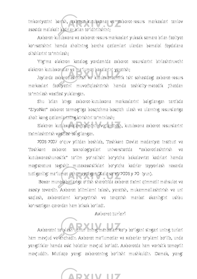 imkoniyatini berish, axborot-kutubxona va axborot-resurs markazlari tanlov asosida malakali kadrlar bilan to‘ldirilishini; Axborot-kutubxona va axborot-resurs markazlari yuksak samara bilan faoliyat ko‘rsatishini hamda aholining barcha qatlamlari ulardan bemalol foydalana olishlarini ta’minlash; Yig‘ma elektron katalog yordamida axborot resurslarini birlashtiruvchi elektron kutubxonalar va ma’lumot bazalarini yaratish; Joylarda axborotlashtirish va kutubxonachilik ishi sohasidagi axborot-resurs markazlari faoliyatini muvofiqlashtirish hamda tashkiliy-metodik jihatdan ta’minlash vazifasi yuklangan. Shu bilan birga axborot-kutubxona markazlarini belgilangan tartibda “ZiyoNet” axborot tarmog‘iga bosqichma-bosqich ulash va ularning resurslariga aholi keng qatlamlarining kirishini ta’minlash; Elektron kutubxonalar tizimini rivojlantirish, kutubxona axborot resurslarini tizimlashtirish vazifasi belgilangan. 2006-2007 o‘quv yilidan boshlab, Toshkent Davlat madaniyat instituti va Toshkent axborot texnologiyalari universitetida “axborotlashtirish va kutubxonashunoslik” ta’lim yo‘nalishi bo‘yicha bakalavriat kadrlari hamda magistratura tegishli mutaxassisliklari bo‘yicha kadrlar tayyorlash nazarda tutilganligi ma’lumot uchun aytilgan (Xalq so‘zi. 2006 y 20- iyun). Bozor munosabatlariga o‘tish sharoitida axborot tizimi qimmatli mahsulot va asosiy tovardir. Axborot bilimlarni izlash, yaratish, mukammallashtirish va uni saqlash, axborotlarni ko‘paytirish va tarqatish manbai ekanligini ushbu ko‘rsatilgan qarordan ham bilsak bo‘ladi. Axborot turlari Axborotni to‘plash uchun uning manbalari ko‘p bo‘lgani singari uning turlari ham mavjud va anchadir. Axborot ma’lumotlar va xabarlar to‘plami bo‘lib, unda yangiliklar hamda eski holatlar mavjud bo‘ladi. Axborotda ham vorislik tamoyili mavjuddir. Mutlaqo yangi axborotning bo‘lishi mushkuldir. Demak, yangi 