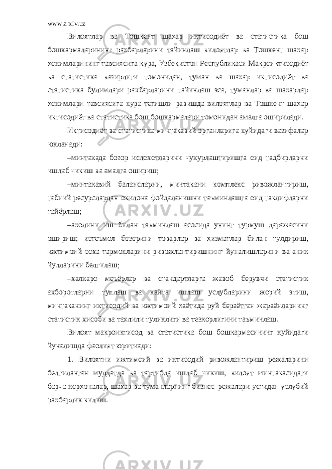 www.arxiv.uz Вилоятлар ва Тошкент шахар иктисодиёт ва статистика бош бошкармаларининг рахбарларини тайинлаш вилоятлар ва Тошкент шахар хокимларининг тавсиясига кура, Узбекистон Республикаси Макроиктисодиёт ва статистика вазирлиги томонидан, туман ва шахар иктисодиёт ва статистика булимлари рахбарларини тайинлаш эса, туманлар ва шахарлар хокимлари тавсиясига кура тегишли равишда вилоятлар ва Тошкент шахар иктисодиёт ва статистика бош бошкармалари томонидан амалга оширилади. Иктисодиёт ва статистика минтакавий органларига куйидаги вазифалар юкланади: –минтакада бозор ислохотларини чукурлаштиришга оид тадбирларни ишлаб чикиш ва амалга ошириш; –минтакавий балансларни, минтакани комплекс ривожлантириш, табиий ресурслардан окилона фойдаланишни таъминлашга оид таклифларни тайёрлаш; –ахолини иш билан таъминлаш асосида унинг турмуш даражасини ошириш; истеъмол бозорини товарлар ва хизматлар билан тулдириш, ижтимоий соха тармокларини ривожлантиришнинг йуналишларини ва аник йулларини белгилаш; –халкаро меъёрлар ва стандартларга жавоб берувчи статистик ахборотларни туплаш ва кайта ишлаш услубларини жорий этиш, минтаканинг иктисодий ва ижтимоий хаётида руй бераётган жараёнларнинг статистик хисоби ва тахлили туликлиги ва тезкорлигини таъминлаш. Вилоят макроиктисод ва статистика бош бошкармасининг куйидаги йуналишда фаолият юритиади: 1. Вилоятни ижтимоий ва иктисодий ривожлантириш режаларини белгиланган муддатда ва тартибда ишлаб чикиш, вилоят минтакасидаги барча корхоналар, шахар ва туманларнинг бизнес–режалари устидан услубий рахбарлик килиш. 