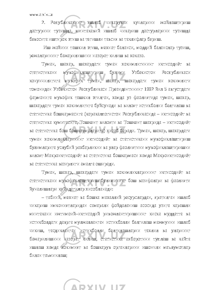 www.arxiv.uz 2. Републиканинг ишлаб чикарувчи кучларини жойлаштириш дастурини тузишда, минтакавий ишлаб чикариш дастурларини тузишда бевосита иштирок этиш ва тегишли тавсия ва таклифлар бериш. Иш жойини ташкил этиш, мехнат баланси, моддий баланслар тузиш, режаларининг бажарилишини назорат килиш ва хоказо. Туман, шахар, шахардаги туман хокимлигининг иктисодиёт ва статистикани мувофиклаштириш булими Узбекистон Республикаси конунчилигига мувофик туман, шахар, шахардаги туман хокимлиги томонидан Узбекистон Республикаси Президентининг 1992 йил 5 августдаги фармонига мувофик ташкил этилган, хамда уз фаолиятида туман, шахар, шахардаги туман хокимлигига буйсунади ва вилоят истикболни белгилаш ва статистика бошкармасига (коракалпогистон Республикасида – иктисодиёт ва статистика кумитасига, Тошкент вилояти ва Тошкент шахрида – иктисодиёт ва статистика бош бошкармаларига) хисоб беради. Туман, шахар, шахардаги туман хокимликларининг иктисодиёт ва статистикани мувофиклаштириш булимларига услубий рахбарликни ва улар фаолиятини мувофиклаштиришни вилоят Макроиктисодиёт ва статистика бошкармаси хамда Макроиктисодиёт ва статистика вазирлиги амалга оширади. Туман, шахар, шахардаги туман хокимликларининг иктисодиёт ва статистикани мувофиклаштириш булимининг бош вазифалари ва фаолияти йуналишлари куйидагилар хисобланади: – табиий, мехнат ва бошка махаллий ресурслардан, яратилган ишлаб чикариш имкониятларидан самарали фойдаланиш асосида узига карашли минтакани ижтимоий–иктисодий ривожлантиришнинг киска муддатга ва истикболдаги даврга мулжалланган истикболли белгилаш мажмуини ишлаб чикиш, тасдикланган истикболли белгилашларни тахлил ва уларнинг бажарилишини назорат килиш, статистика ахборотини туплаш ва кайта ишлаш хамда хокимият ва бошкарув органларини ишончли маълумотлар билан таъминлаш; 