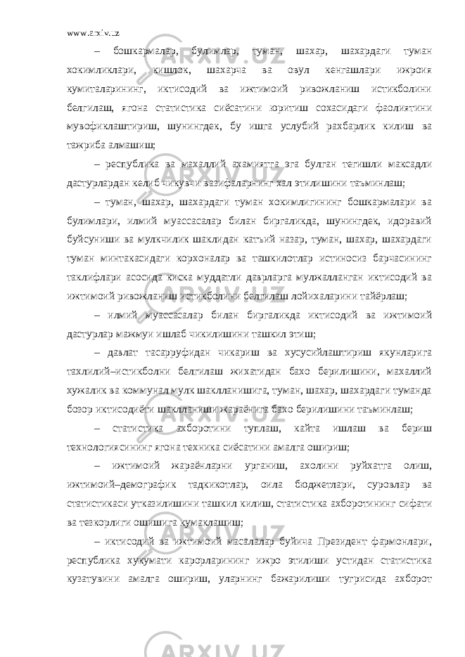 www.arxiv.uz – бошкармалар, булимлар, туман, шахар, шахардаги туман хокимликлари, кишлок, шахарча ва овул кенгашлари ижроия кумиталарининг, иктисодий ва ижтимоий ривожланиш истикболини белгилаш, ягона статистика сиёсатини юритиш сохасидаги фаолиятини мувофиклаштириш, шунингдек, бу ишга услубий рахбарлик килиш ва тажриба алмашиш; – республика ва махаллий ахамиятга эга булган тегишли максадли дастурлардан келиб чикувчи вазифаларнинг хал этилишини таъминлаш; – туман, шахар, шахардаги туман хокимлигининг бошкармалари ва булимлари, илмий муассасалар билан биргаликда, шунингдек, идоравий буйсуниши ва мулкчилик шаклидан катъий назар, туман, шахар, шахардаги туман минтакасидаги корхоналар ва ташкилотлар истиносиз барчасининг таклифлари асосида киска муддатли даврларга мулжалланган иктисодий ва ижтимоий ривожланиш истикболини белгилаш лойихаларини тайёрлаш; – илмий муассасалар билан биргаликда иктисодий ва ижтимоий дастурлар мажмуи ишлаб чикилишини ташкил этиш; – давлат тасарруфидан чикариш ва хусусийлаштириш якунларига тахлилий–истикболни белгилаш жихатидан бахо берилишини, махаллий хужалик ва коммунал мулк шаклланишига, туман, шахар, шахардаги туманда бозор иктисодиёти шаклланиши жараёнига бахо берилишини таъминлаш; – статистика ахборотини туплаш, кайта ишлаш ва бериш технологиясининг ягона техника сиёсатини амалга ошириш; – ижтимоий жараёнларни урганиш, ахолини руйхатга олиш, ижтимоий–демографик тадкикотлар, оила бюджетлари, суровлар ва статистикаси утказилишини ташкил килиш, статистика ахборотининг сифати ва тезкорлиги ошишига кумаклашиш; – иктисодий ва ижтимоий масалалар буйича Президент фармонлари, республика хукумати карорларининг ижро этилиши устидан статистика кузатувини амалга ошириш, уларнинг бажарилиши тугрисида ахборот 