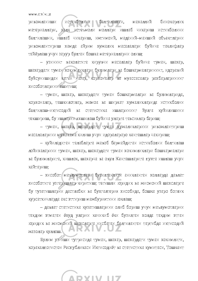 www.arxiv.uz ривожланиши истикболини белгилашни, махаллий бинокорлик материаллари, халк истеъмоли моллари ишлаб чикариш истикболини белгилашни, ишлаб чикариш, ижтимоий, маданий–маиший объектларни ривожлантириш хамда айрим хужалик масалалари буйича таклифлар тайёрлаш учун зарур булган бошка материалларни олиш; – узининг ваколатига кирувчи масалалар буйича туман, шахар, шахардаги туман хокимликлари булимлари ва бошкармаларининг, идоравий буйсунишидан катъи назар, корхоналар ва муассасалар рахбарларининг хисоботларини эшитиш; – туман, шахар, шахардаги туман бошкармалари ва булимларида, корхоналар, ташкилотлар, жамоа ва ширкат хужаликларида истикболни белгилаш–иктисодий ва статистика ишларининг йулга куйилишини текшириш, бу ишларни яхшилаш буйича уларга тавсиялар бериш; – туман, шахар, шахардаги туман хужаликларини ривожлантириш масалаларини мухокама килиш учун идоралараро кенгашлар чакириш; – куйиладиган талабларга жавоб бермайдиган истикболни белгилаш лойихаларини туман, шахар, шахардаги туман хокимликлари бошкармалари ва булимларига, кишлок, шахарча ва овул Кенгашларига пухта ишлаш учун кайтариш; – хисобот маълумотлари бузилганлиги аникланган холларда давлат хисоботига узгаришлар киритиш; тегишли юридик ва жисмоний шахсларга бу тузатишларни дастлабки ва бухгалтерия хисобида, бошка узаро боглик курсаткичларда акс эттириш мажбуриятини юклаш; – давлат статистика кузатишларини олиб бориш учун маълумотларни такдим этмаган ёхуд уларни кечикиб ёки бузилган холда такдим этган юридик ва жисмоний шахсларга нисбатан белгиланган тартибда иктисодий жазолар куллаш. Булим уз иши тугрисида туман, шахар, шахардаги туман хокимлиги, коракалпогистон Республикаси Иктисодиёт ва статистика кумитаси, Тошкент 