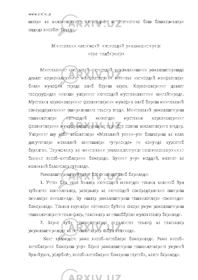 www.arxiv.uz шахри ва вилоятларнинг иктисодиёт ва статистика бош бошкармалари олдида хисобот беради. Минтакани ижтимоий–иктисодий ривожлантириш чора–тадбирлари Минтаканинг ижтимоий–иктисодий ривожланишини режалаштиришда давлат корхоналарининг манфаатларини минтака иктисодий манфаатлари билан мувофик тарзда олиб бориш керак. Корхоналарнинг давлат тасарруфидан чикиши уларнинг иктисодий мустакиллигини кенгайтиради. Мустакил корхоналарнинг фаолиятларини мувофик олиб бориш минтакавий самарадорликнинг оширилишига таъсир этади. Минтакавий режалаштириш ташкилотлари иктисодий жихатдан мустакил корхоналарнинг фаолиятларини мувофиклаштириш ва тартибга солиш ваколатларига эгадир. Уларнинг шу каби ваколатлари «Махаллий узини–узи бошкариш ва халк депутатлари махаллий кенгашлари тугрисида» ги конунда курсатиб берилган. Тармоклар ва минтакани режалаштириш ташкилотларининг баланс хисоб–китобларини бажаради. Бунинг учун моддий, мехнат ва молиявий баланслар тузилади. Режалаштириш куйидаги боскичларда олиб борилади: 1. Утган бир неча йиллар иктисодий жихатдан тахлил килиниб йул куйилган камчиликлар, резервлар ва иктисодий самарадорликни ошириш омиллари аникланади. Бу ишлар режалаштириш ташкилотлари томонидан бажарилади. Тахлил якунлари натижаси буйича юкори умум режалаштириш ташкилотларига таклифлар, тавсиялар ва ташаббусли мулохазалар берилади. 2. Барча куйи ташкилотларда аникланган таклиф ва тавсиялар умумлаштирилади ва тегишли карор кабул килинади. Кенг куламдаги режа хисоб–китоблари бажарилади. Режа хисоб– китобларини бажариш учун барча режалаштириш ташкилотларига умумий йул–йурик, услубиёт, хисоб–китобларни бажариш тартиби, вакти берилади. 