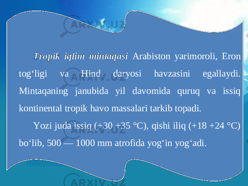Tropik iqlim mintaqasi Arabiston yarimoroli, Eron tog‘ligi va Hind daryosi havzasini egallaydi. Mintaqaning janubida yil davomida quruq va issiq kontinental tropik havo massalari tarkib topadi. Yozi juda issiq (+30 +35 °C), qishi iliq (+18 +24 °C) bo‘lib, 500 — 1000 mm atrofida yog‘in yog‘adi. 