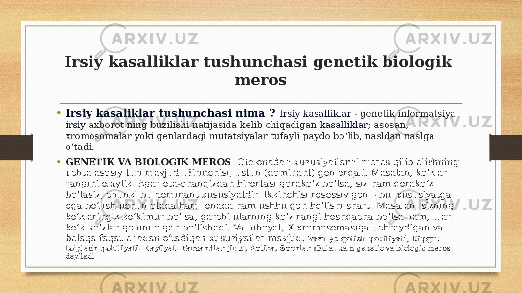 Irsiy kasalliklar tushunchasi genetik biologik meros • Irsiy kasaliklar tushunchasi nima ? Irsiy kasalliklar - genetik informatsiya irsiy  axborot ning buzilishi natijasida kelib chiqadigan  kasalliklar ; asosan, xromosomalar yoki genlardagi mutatsiyalar tufayli paydo boʻlib, nasldan naslga oʻtadi. • GENETIK VA BIOLOGIK MEROS Ota-onadan xususiyatlarni meros qilib olishning uchta asosiy turi mavjud. Birinchisi, ustun (dominant) gen orqali. Masalan, ko‘zlar rangini olaylik. Agar ota-onangizdan birortasi qorako‘z bo‘lsa, siz ham qorako‘z bo‘lasiz, chunki bu dominant xususiyatdir. Ikkinchisi resessiv gen – bu  xususiyatga ega bo‘lish uchun otada ham, onada ham ushbu gen bo‘lishi shart. Masalan, sizning ko‘zlaringiz ko‘kimtir bo‘lsa, garchi ularning ko‘z rangi boshqacha bo‘lsa ham, ular ko‘k ko‘zlar genini olgan bo‘lishadi. Va nihoyat, X xromosomasiga uchraydigan va bolaga faqat onadan o‘tadigan xususiyatlar mavjud. Vazn yo‘qotish qobiliyati, Diqqat to‘plash qobiliyati, Kayfiyat, Farzandlar jinsi, Xotira, Sochlar : Bular xam genetic va biologic meros deyiladi 