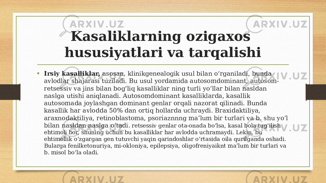 Kasaliklarning ozigaxos hususiyatlari va tarqalishi • Irsiy kasalliklar, asosan, klinikgenealogik usul bilan oʻrganiladi, bunda avlodlar shajarasi tuziladi. Bu usul yordamida autosomdominant, autosom- retsessiv va jins bilan bogʻliq kasalliklar ning turli yoʻllar bilan nasldan naslga utishi aniqlanadi. Autosomdominant kasalliklarda, kasallik autosomada joylashgan dominant genlar orqali nazorat qilinadi. Bunda kasallik har avlodda 50% dan ortiq hollarda uchraydi. Braxidaktiliya, araxnodaktiliya, retinoblastoma, psoriaznnng maʼlum bir turlari va b. shu yoʻl bilan nasldan naslga oʻtadi. retsessiv genlar ota-onada boʻlsa, kasal bola tugʻilish ehtimoli bor, shuning uchun bu kasalliklar har avlodda uchramaydi. Lekin, bu ehtimollik oʻzgargan gen tutuvchi yaqin qarindoshlar oʻrtasida oila qurilganda oshadi. Bularga fenilketonuriya, mi-okloniya, epilepsiya, oligofreniyaiknt maʼlum bir turlari va b. misol boʻla oladi. 