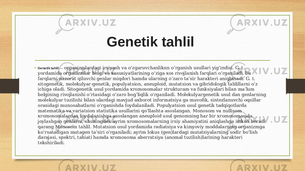 Genetik tahlil   • Genetik tahlil  — organizmlardagi irsiyash va oʻzgaruvchanliknn oʻrganish usullari yigʻindisi. G. t. yordamida organizmlar belgi va xususiyatlarining oʻziga xos rivojlanish farqlari oʻrganiladi, bu farqlarni nazorat qiluvchi genlar miqdori hamda ularning oʻzaro taʼsir harakteri aniqlanadi. G. t. sitogenetik, molekulyar-genetik, populyatsion, aneuploid, mutatsion va gibridologik tahlillarni oʻz ichiga oladi. Sitogenetik usul yordamida xromosomalar strukturam va funksiyalari bilan maʼlum belgining rivojlanishi oʻrtasidagi oʻzaro bogʻliqlik oʻrganiladi. Molekulyargenetik usul dan genlarning molekulyar tuzilishi bilan ulardagi mavjud axborot informatsiya ga muvofik, sintezlanuvchi oqsillar orasidagi munosabatlarni oʻrganishda foydalaniladi. Populyatsion usul genetik tadqiqotlarda matematika va variatsion statistika usullarini qoʻllashta asoslangan. Monosom va nullisom xromosomalardan foydalanishga asoslangan aneuploid usul genomning har bir xromosomasida joylashgan genlarni, shuningdek ayrim xromosomalarning irsiy ahamiyatini aniqlashga imkon beradi qarang  Monosom tahlil . Mutatsion usul yordamida radiatsiya va kimyoviy moddalarning organizmga koʻrsatadigan mutagen taʼsiri oʻrganiladi; ayrim lokus (gen)lardagi mutatsiyalarning sodir boʻlish darajasi, spektri, tabiati hamda xromosoma aberratsiya (anomal tuzilish)larining harakteri tekshiriladi. 