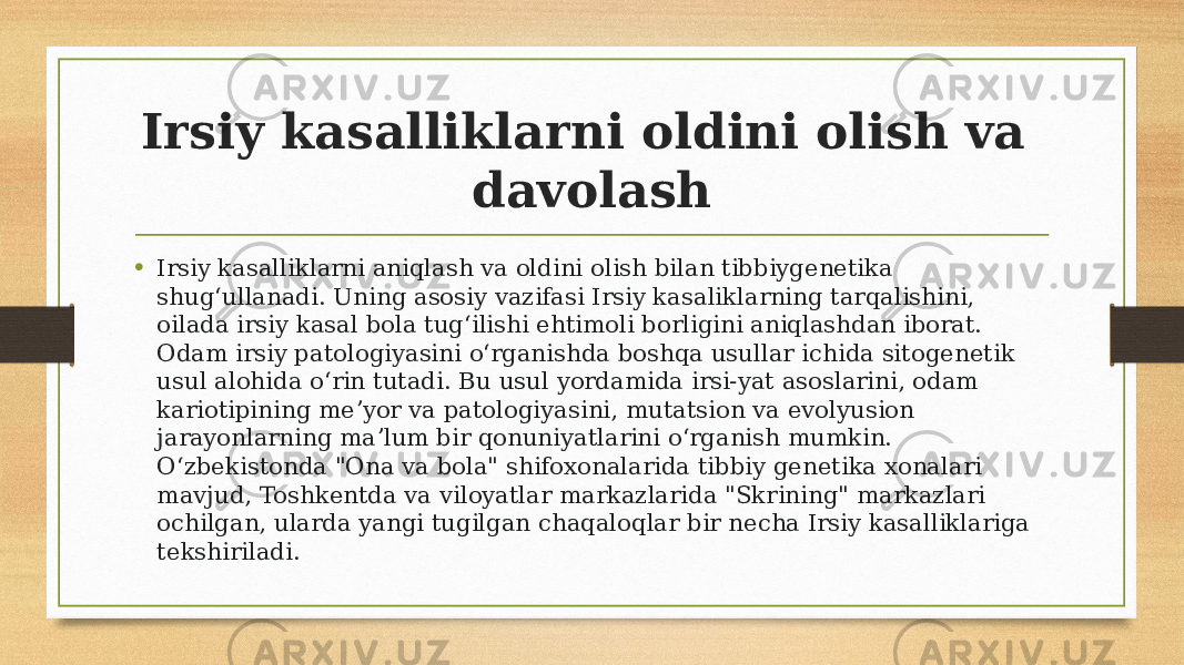 Irsiy kasalliklarni oldini olish va davolash • Irsiy kasalliklarni aniqlash va oldini olish bilan tibbiygenetika shugʻullanadi. Uning asosiy vazifasi Irsiy kasaliklarning tarqalishini, oilada irsiy kasal bola tugʻilishi ehtimoli borligini aniqlashdan iborat. Odam irsiy patologiyasini oʻrganishda boshqa usullar ichida sitogenetik usul alohida oʻrin tutadi. Bu usul yordamida irsi-yat asoslarini, odam kariotipining meʼyor va patologiyasini, mutatsion va evolyusion jarayonlarning maʼlum bir qonuniyatlarini oʻrganish mumkin. Oʻzbekistonda &#34;Ona va bola&#34; shifoxonalarida tibbiy genetika xonalari mavjud, Toshkentda va viloyatlar markazlarida &#34;Skrining&#34; markazlari ochilgan, ularda yangi tugilgan chaqaloqlar bir necha Irsiy kasalliklariga tekshiriladi. 