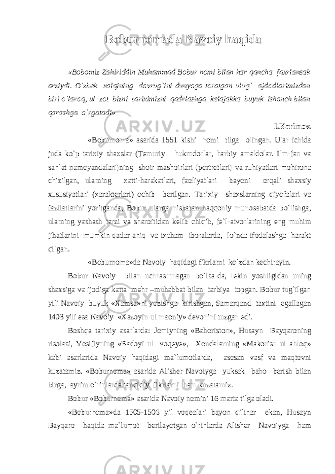 Boburnomada Navoiy haqida «Bobomiz Zahiriddin Muhammad Bobur nomi bilan har qancha faxrlansak arziydi. O`zbek xalqining dovrug`ini dunyoga toratgan ulug` ajdodlarimizdan biri o`laroq, ul zot bizni tariximizni qadrlashga kelajakka buyuk ishonch bilan qarashga o`rgatadi» I.Karimov. «Boburnoma» asarida 1551 kishi nomi tilga olingan. Ular ichida juda ko`p tarixiy shaxslar (Temuriy hukmdorlar, harbiy amaldolar. Ilm-fan va san`at namoyandalari)ning shoir mashoirlari (portretlari) va ruhiyatlari mohirona chizilgan, ularning xatti-harakatlari, faoliyatlari bayoni orqali shaxsiy xususiyatlari (xarakterlari) ochib berilgan. Tarixiy shaxslarning qiyofalari va fazilatlarini yoritganda, Bobur ularga nisbatan haqqoniy munosabatda bo`lishga, ularning yashash tarzi va sharoitidan kelib chiqib, fe`l-atvorlarining eng muhim jihatlarini mumkin qadar aniq va ixcham iboralarda, lo`nda ifodalashga harakt qilgan. «Boburnoma»da Navoiy haqidagi fikrlarni ko`zdan kechirayin. Bobur Navoiy bilan uchrashmagan bo`lsa-da, lekin yoshligidan uning shaxsiga va ijodiga katta mehr –muhabbat bilan tarbiya topgan. Bobur tug`ilgan yili Navoiy buyuk «Xamsa»ni yozishga kirishgan, Samarqand taxtini egallagan 1498 yili esa Navoiy «Xazoyin-ul maoniy» devonini tuzgan edi. Boshqa tarixiy asarlarda: Jomiyning «Bahoriston», Husayn Bayqaroning risolasi, Vosifiyning «Badoyi ul- voqeye», Xondalarning «Makorish ul ahloq» kabi asarlarida Navoiy haqidagi ma`lumotlarda, asosan vasf va maqtovni kuzatamiz. «Boburnoma» asarida Alisher Navoiyga yuksak baho berish bilan birga, ayrim o`rinlarda tanqidiy fikrlarni ham kuzatamiz. Bobur «Boburnoma» asarida Navoiy nomini 16 marta tilga oladi. «Boburnoma»da 1505-1506 yil voqealari bayon qilinar ekan, Husayn Bayqaro haqida ma`lumot berilayotgan o`rinlarda Alisher Navoiyga ham 