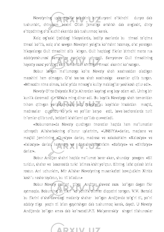 Navoiyning uylanmaslik sababini bu dunyoni o`tkinchi dunyo deb tushunishi, chinakam baxtni Olloh jamoliga erishish deb anglashi, diniy e`tiqodining o`ta kuchli ekanida deb tushunmoq kerak. Xalq og`zaki ijodidagi hikoyalarda, badiiy asarlarda bu timsol to`qima timsol bo`lib, xalq o`zi sevgan Navoiyni yolg`iz ko`rishni istamay, o`zi yaratgan hikoyalarga Guli timsolini olib kirgan. Guli haqidagi fikrlar birinchi marta rus adabiyotshunosi Semyonov asarlarida uchraydi. Semyonov Guli timsolining hayotiy asosi yo`qligi, xalq tomonidan kiritilgan timsol ekanini ko`rsatgan. Bobur bergan ma`lumotga ko`ra Navoiy shoh xazinasidan oladigan maoshini ham olmagan. O`zi tez-tez shoh xazinasiga exsonlar qilib turgan. «Mirzodin nima olmas, balki yilda mirzog`a kulliy mablag`lar peshkosh qilur edi». Navoiy O`rta Osiyoda Xo`ja Ahrordan keyingi eng boy odam edi. Uning bir kunlik daromadi o`n sakkiz ming dinor edi. Bu boylik Navoiyga shoh tomonidan inhom qilingan yerlardan kelar edi. Navoiy bu boyliklar hisobidan masjid, madrasalar qurdirdi, ko`prik va yo`llar barpo etdi, beva-bechoralarda turli in`omlar qilib turdi, ixtidorli kishilarni qo`llab-quvvatladi. «Boburnoma»da Navoiy qurdirgan imoratlar haqida ham ma`lumotlar uchraydi: Alisherbekning o`lturur uylarinim, «UNSIYA»derlar, maqbara va masjidi jominining «Qursiya» derlar, madrasa va xakakohkim «Xalosiya» va «Ixlosiya» derlar, hammom va dorush-shifosinikim «Sofoiya» va «Shifoiya» derlar». Bobur Andijon shahri haqida ma`lumot berar ekan, shunday yozgan: «Eli turldur, shahar va bazorasida turki bilmas kishi yo`qtur. Elining lafzi qalash birla rostur. Ani uchunkim, Mir Alisher Navoiyning musankafoti bovujudkim Xirida kash`u nasho topibtur, bu til biladur.» Bobur Navoiy asarlari tiliga Andijon shevasi asos bo`lgan degan fikr aytmoqda. Boburning bu fikri ko`pchilik olimlar diqqatini tortgan. V.V. Bartold bu fikrini o`sha davrdagi madaniy shahar bo`lgan Andijonda to`g`ri til, ya`ni adabiy tilga yaqin til bilan gapirishgan deb tushunmoq kerak, deydi. U Navoiy Andijonda bo`lgan emas deb ko`rsatadi.P.T. Melporanskiy singari tilshunoslar 