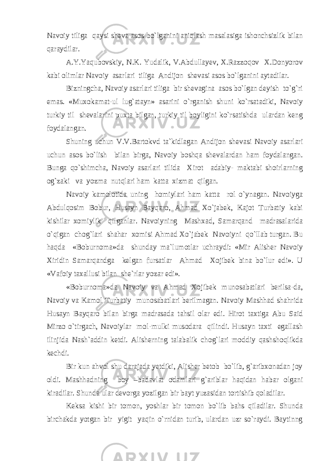 Navoiy tiliga qaysi sheva asos bo`lganini aniqlash masalasiga ishonchsizlik bilan qaraydilar. A.Y.Yaqubovskiy, N.K. Yudalik, V.Abdullayev, X.Razzoqov X.Donyorov kabi olimlar Navoiy asarlari tiliga Andijon shevasi asos bo`lganini aytadilar. Bizningcha, Navoiy asarlari tiliga bir shevagina asos bo`lgan deyish to`g`ri emas. «Muxokamat-ul lug`atayn» asarini o`rganish shuni ko`rsatadiki, Navoiy turkiy til shevalarini puxta bilgan, turkiy til boyligini ko`rsatishda ulardan keng foydalangan. Shuning uchun V.V.Bartokvd ta`kidlagan Andijon shevasi Navoiy asarlari uchun asos bo`lish bilan birga, Navoiy boshqa shevalardan ham foydalangan. Bunga qo`shimcha, Navoiy asarlari tilida Xirot adabiy- maktabi shoirlarning og`zaki va yozma nutqlari ham katta xizmat qilgan. Navoiy kamolotida uning homiylari ham katta rol o`ynagan. Navoiyga Abdulqosim Bobur, Husayn Bayqaro, Ahmad Xo`jabek, Kajot Turbatiy kabi kishilar xomiylik qilganlar. Navoiyning Mashxad, Samarqand madrasalarida o`qigan chog`lari shahar xomisi Ahmad Xo`jabek Navoiyni qo`llab turgan. Bu haqda «Boburnoma»da shunday ma`lumotlar uchraydi: «Mir Alisher Navoiy Xiridin Samarqandga kelgan fursatlar Ahmad Xojibek bina bo`lur edi». U «Vafoiy taxallusi bilan she`rlar yozar edi». «Boburnoma»da Navoiy va Ahmad Xojibek munosabatlari berilsa-da, Navoiy va Kamol Turbatiy munosabatlari berilmagan. Navoiy Mashhad shahrida Husayn Bayqaro bilan birga madrasada tahsil olar edi. Hirot taxtiga Abu Said Mirzo o`tirgach, Navoiylar mol-mulki musodara qilindi. Husayn taxti egallash ilinjida Nash`addin ketdi. Alisherning talabalik chog`lari moddiy qashshoqlikda kechdi. Bir kun ahvol shu darajada yetdiki, Alisher betob bo`lib, g`aribxonadan joy oldi. Mashhadning boy –badavlat odamlari g`ariblar haqidan habar olgani kiradilar. Shunda ular devorga yozilgan bir bayt yuzasidan tortishib qoladilar. Keksa kishi bir tomon, yoshlar bir tomon bo`lib bahs qiladilar. Shunda birchakda yotgan bir yigit yaqin o`rnidan turib, ulardan uzr so`raydi. Baytinng 