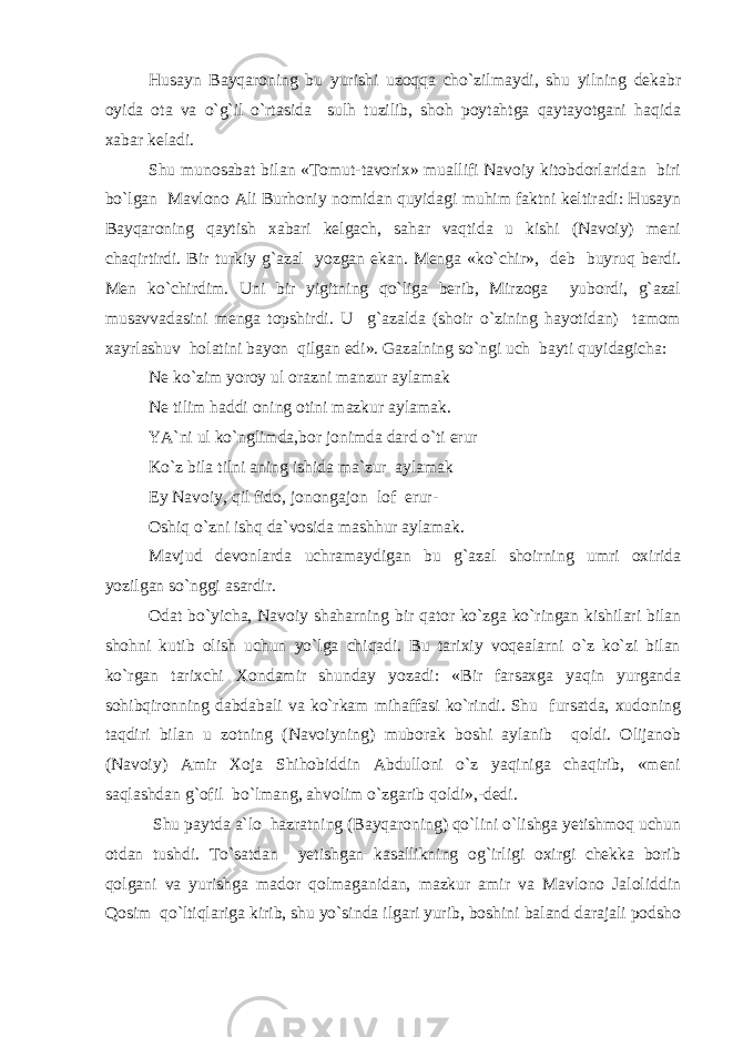 Husayn Bayqaroning bu yurishi uzoqqa cho`zilmaydi, shu yilning dekabr oyida ota va o`g`il o`rtasida sulh tuzilib, shoh poytahtga qaytayotgani haqida xabar keladi. Shu munosabat bilan «Tomut-tavorix» muallifi Navoiy kitobdorlaridan biri bo`lgan Mavlono Ali Burhoniy nomidan quyidagi muhim faktni keltiradi: Husayn Bayqaroning qaytish xabari kelgach, sahar vaqtida u kishi (Navoiy) meni chaqirtirdi. Bir turkiy g`azal yozgan ekan. Menga «ko`chir», deb buyruq berdi. Men ko`chirdim. Uni bir yigitning qo`liga berib, Mirzoga yubordi, g`azal musavvadasini menga topshirdi. U g`azalda (shoir o`zining hayotidan) tamom xayrlashuv holatini bayon qilgan edi». Gazalning so`ngi uch bayti quyidagicha: Ne ko`zim yoroy ul orazni manzur aylamak Ne tilim haddi oning otini mazkur aylamak. YA`ni ul ko`nglimda,bor jonimda dard o`ti erur Ko`z bila tilni aning ishida ma`zur aylamak Ey Navoiy, qil fido, jonongajon lof erur- Oshiq o`zni ishq da`vosida mashhur aylamak. Mavjud devonlarda uchramaydigan bu g`azal shoirning umri oxirida yozilgan so`nggi asardir. Odat bo`yicha, Navoiy shaharning bir qator ko`zga ko`ringan kishilari bilan shohni kutib olish uchun yo`lga chiqadi. Bu tarixiy voqealarni o`z ko`zi bilan ko`rgan tarixchi Xondamir shunday yozadi: «Bir farsaxga yaqin yurganda sohibqironning dabdabali va ko`rkam mihaffasi ko`rindi. Shu fursatda, xudoning taqdiri bilan u zotning (Navoiyning) muborak boshi aylanib qoldi. Olijanob (Navoiy) Amir Xoja Shihobiddin Abdulloni o`z yaqiniga chaqirib, «meni saqlashdan g`ofil bo`lmang, ahvolim o`zgarib qoldi»,-dedi. Shu paytda a`lo hazratning (Bayqaroning) qo`lini o`lishga yetishmoq uchun otdan tushdi. To`satdan yetishgan kasallikning og`irligi oxirgi chekka borib qolgani va yurishga mador qolmaganidan, mazkur amir va Mavlono Jaloliddin Qosim qo`ltiqlariga kirib, shu yo`sinda ilgari yurib, boshini baland darajali podsho 