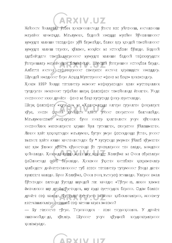 Кейинги йилларда ўзбек ҳикоячилигида ўзига хос уйғониш, янгиланиш жараёни кечмоқда. Маълумки, бадиий ижодда муайян йўналишнинг вужудга келиши тасодифан рўй бермайди, балки ҳар қандай тамойилнинг вужудга келиш тарихи, қўлами, миқёси ва истиқболи бўлади. Бадиий адабиётдаги тамойилларининг вужудга келиши бадиий тафаккурдаги ўзгаришлар жараёнидан бошланади. Шундай ўзгаришни истиқбол берди. Албатта янгича тафаккурнинг самараси янгича қарашдаги ижоддир. Шундай ижоднинг бири Асқад Мухторнинг «фано ва бақо» ҳикоясидир. Ҳикоя 1992 йилда тоталитар жамият мафкурасидан ҳоли мустақиллик туғдирган имконият туфайли шарқ фалсафаси тамойилида ёзилган. Унда инсоннинг икки дунёси - фано ва бақо хусусида фикр юритилади. Шарқ фалсафаси «қуръон» ва «Ҳадис»ларда илгари сурилган фикрларга кўра, инсон фоний дунёдаги ҳаёти унинг охиратини белгилайди. Маълумкисовет мафкураси буни инкор қилганлиги учун кўпчилик инсонийлик мезонларига қарши йул тутишган, охиратни ўйлашмаган. Лекин ҳаёт ҳақиқатидан маълумки, бутун умри фосикдикда ўтган, унинг эвазига ҳаёти яхши кечганлигидан бу * хусусида умуман ўйлаб кўрмаган кас ҳам ўлими кўзига кўринганда ўз гуноҳларини тан олади, виждони қийналади. Ҳикояда худди мана шу хақиқат Холхўжа ва Очил образлари фаОлиятида очиб берилади. Ҳикояни ўқиган китобхон қаҳрамонлар қалбидаги диёнатсизликнинг туб асоси тоталитар тузумнинг ўзида деган хулосага келади. Буни Холхўжа, Очил очиқ эътироф этишади. Уларни ажал бўтизидан олганда ўртада шундай гап кечади: «Тўғри-ю, лекин ҳамма ёмонликни шу дунёдаўргандик, шу ерда орттирдик барини. Одам боласи дунёга соф келади, бу ерда орттирган жамики қабихликларни, жинояту пасткашликларни ташлаб соф кетиш керак эмасми? — Бу гапингиз тўғри. Тирикчидик - асли тирриқчилик. У дунёга ишонм и йди-да, кўплар. Шунинг учун қўрқмай кирдикорларини қилаверади. 